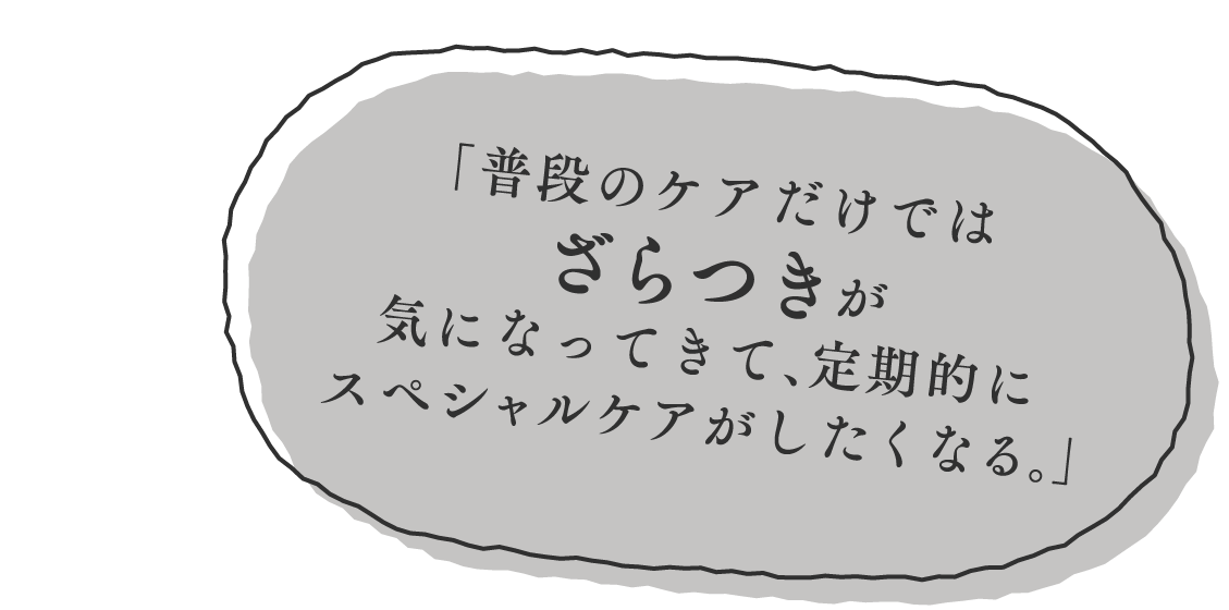 （吹き出し2） 「普段のケアだけではざらつきが気になってきて、定期的にスペシャルケアがしたくなる。」