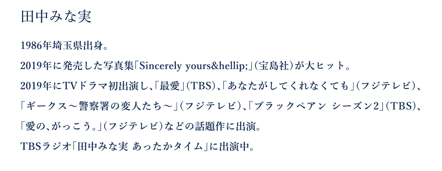 田中みな実　1986年埼玉県出身。　2019年に発売した写真集「Sincerely yours&hellip;」（宝島社）が大ヒット。　2019年にTVドラマ初出演し、「最愛」（TBS）、「あなたがしてくれなくても」（フジテレビ）、「ギークス～警察署の変人たち～」（フジテレビ）、「ブラックペアン シーズン2」（TBS)、「愛の、がっこう。」（フジテレビ）などの話題作に出演。　TBSラジオ「田中みな実 あったかタイム」に出演中。
