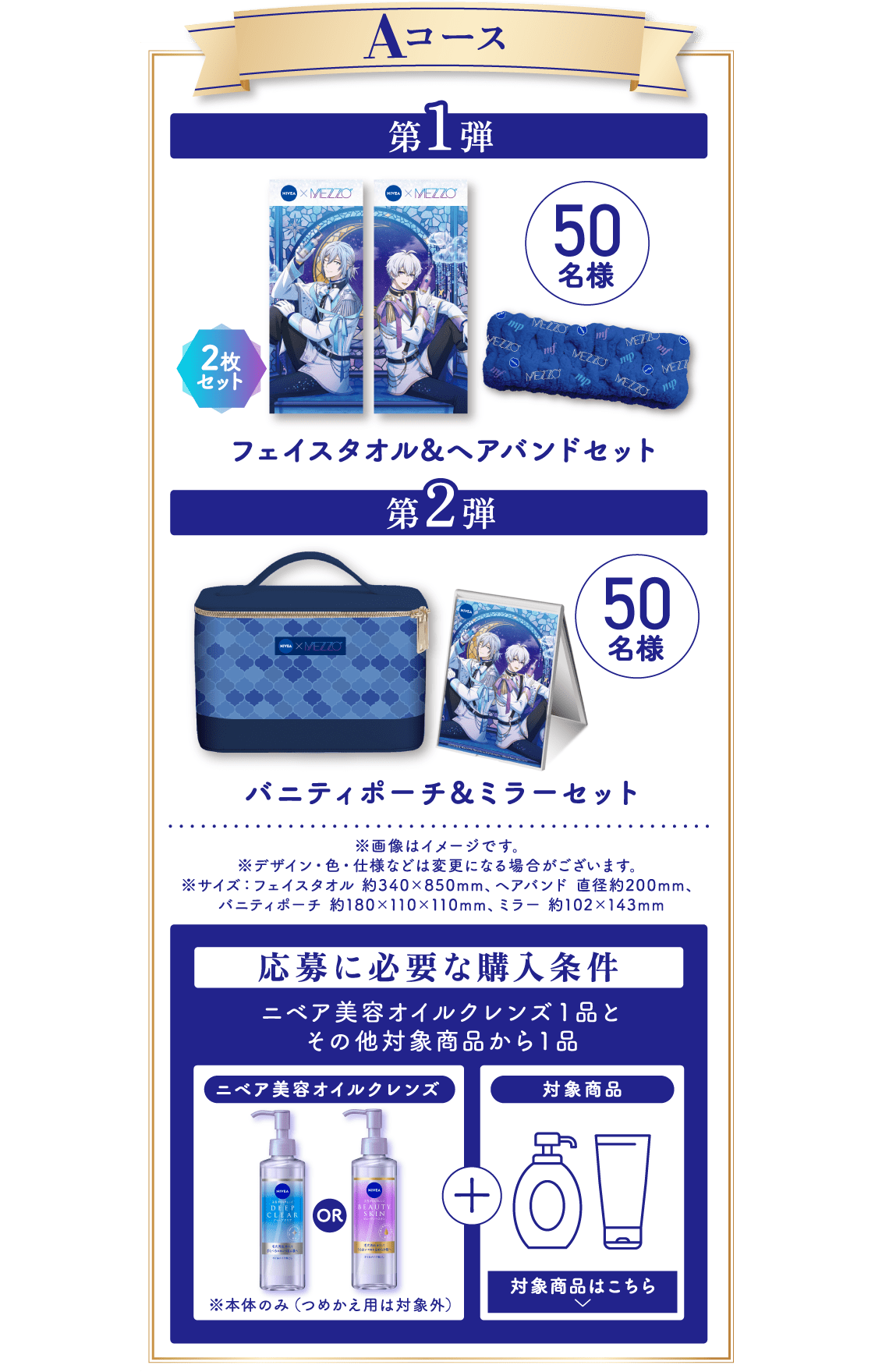 ■ Aコース 第1弾：フェイスタオル＆ヘアバンドセット（フェイスタオル2枚セット）／50名様 第2弾：バニティポーチ＆ミラーセット／50名様 ※画像はイメージです。 ※デザイン・色・仕様などは変更になる場合がございます。 ※サイズ：フェイスタオル 約340×850mm、ヘアバンド 直径約200mm、バニティポーチ 約180×110×110mm、ミラー 約102×143mm   応募に必要な購入条件 ニベア美容オイルクレンズ1品＋その他対象商品から1品 ※本体のみ（つめかえ用は対象外）／対象商品はこちら
