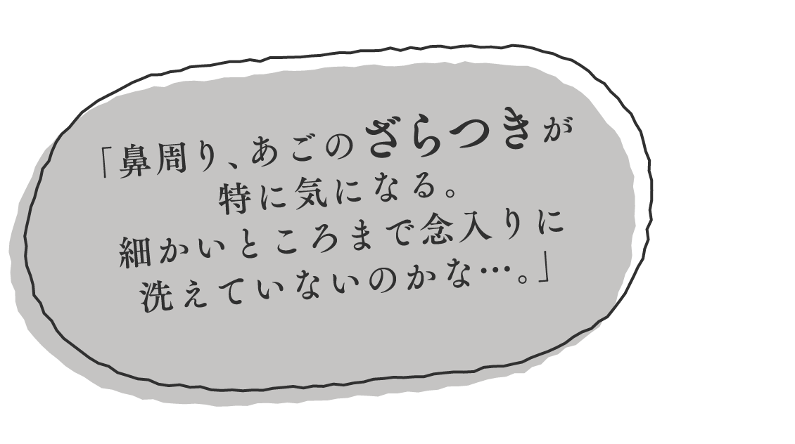 （吹き出し1） 「鼻周り、あごのざらつきが特に気になる。細かいところまで念入りに洗えていないのかな…。」 