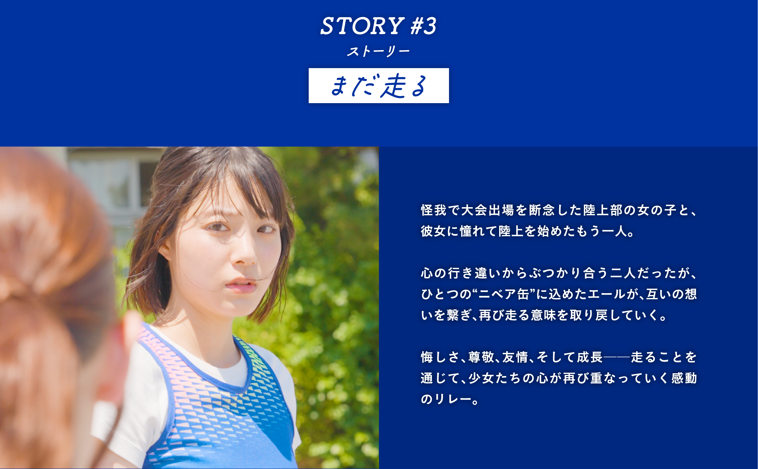 STORY #3 まだ走る　怪我で大会出場を断念した陸上部の女の子と、彼女に憧れて陸上を始めたもう一人。  心の行き違いからぶつかり合う二人だったが、ひとつの“ニベア缶”に込めたエールが、互いの想いを繋ぎ、再び走る意味を取り戻していく。  悔しさ、尊敬、友情、そして成長──走ることを通じて、少女たちの心が再び重なっていく感動のリレー。