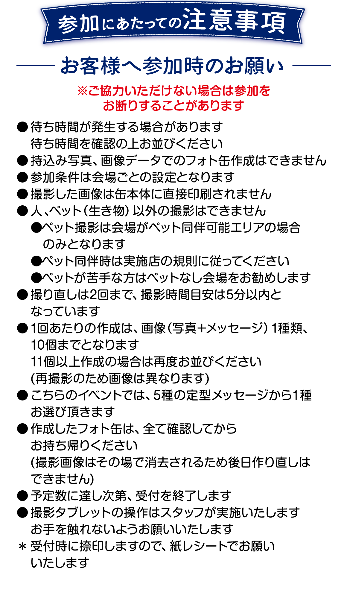 参加にあたっての注意事項です。 ご協力いただけない場合は参加をお断りすることがあります。 ●待ち時間が発生する場合があります ●持ち込み写真、画像データでのフォト缶作成はできません ●撮影した画像は缶本体に直接印刷されません ●人、ペット以外の撮影はできません ●ペット撮影は会場がペット同伴可能エリアの場合のみ、実施店の規則に従ってください。 ●撮り直しは2回まで、撮影時間目安は5分以内となります ●1回あたりの作成は画像1種類、10個までとなります ●こちらのイベントでは5種の定型メッセージから1種お選びいただきます ●作成したフォト缶はすべて確認してからお持ち帰りください 撮影画像は削除されるため後日作り直しはできません ●予定数に達し次第、受付を終了します ●撮影タブレットの層さはスタッフが実施いたします　お手を触れないようお願いいたします ●受付時に捺印しますので、紙レシートでお願いいたします