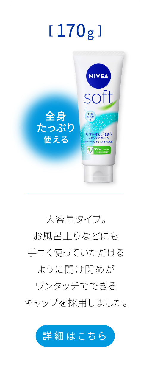 全身たっぷり使える[170g]　大容量タイプ。 お風呂上りなどにも手早く使っていただけるように開け閉めがワンタッチでできるキャップを採用しました。 詳細はこちら