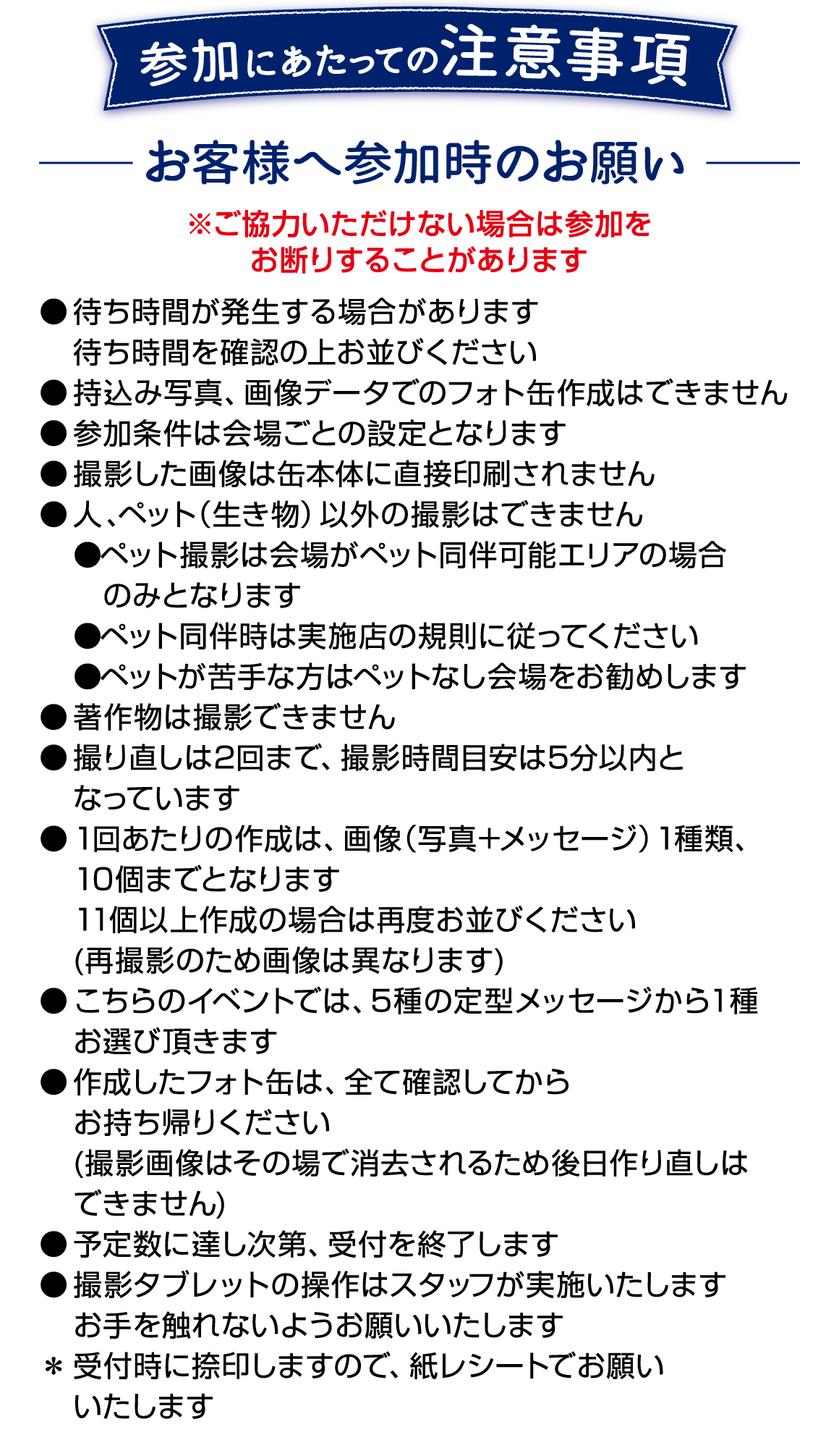 参加にあたっての注意事項です。 ご協力いただけない場合は参加をお断りすることがあります。 ●待ち時間が発生する場合があります ●持ち込み写真、画像データでのフォト缶作成はできません ●撮影した画像は缶本体に直接印刷されません ●人、ペット以外の撮影はできません ●ペット撮影は会場がペット同伴可能エリアの場合のみ、実施店の規則に従ってください。 ●撮り直しは2回まで、撮影時間目安は5分以内となります ●1回あたりの作成は画像1種類、10個までとなります ●こちらのイベントでは5種の定型メッセージから1種お選びいただきます ●作成したフォト缶はすべて確認してからお持ち帰りください 撮影画像は削除されるため後日作り直しはできません ●予定数に達し次第、受付を終了します ●撮影タブレットの層さはスタッフが実施いたします　お手を触れないようお願いいたします ●受付時に捺印しますので、紙レシートでお願いいたします