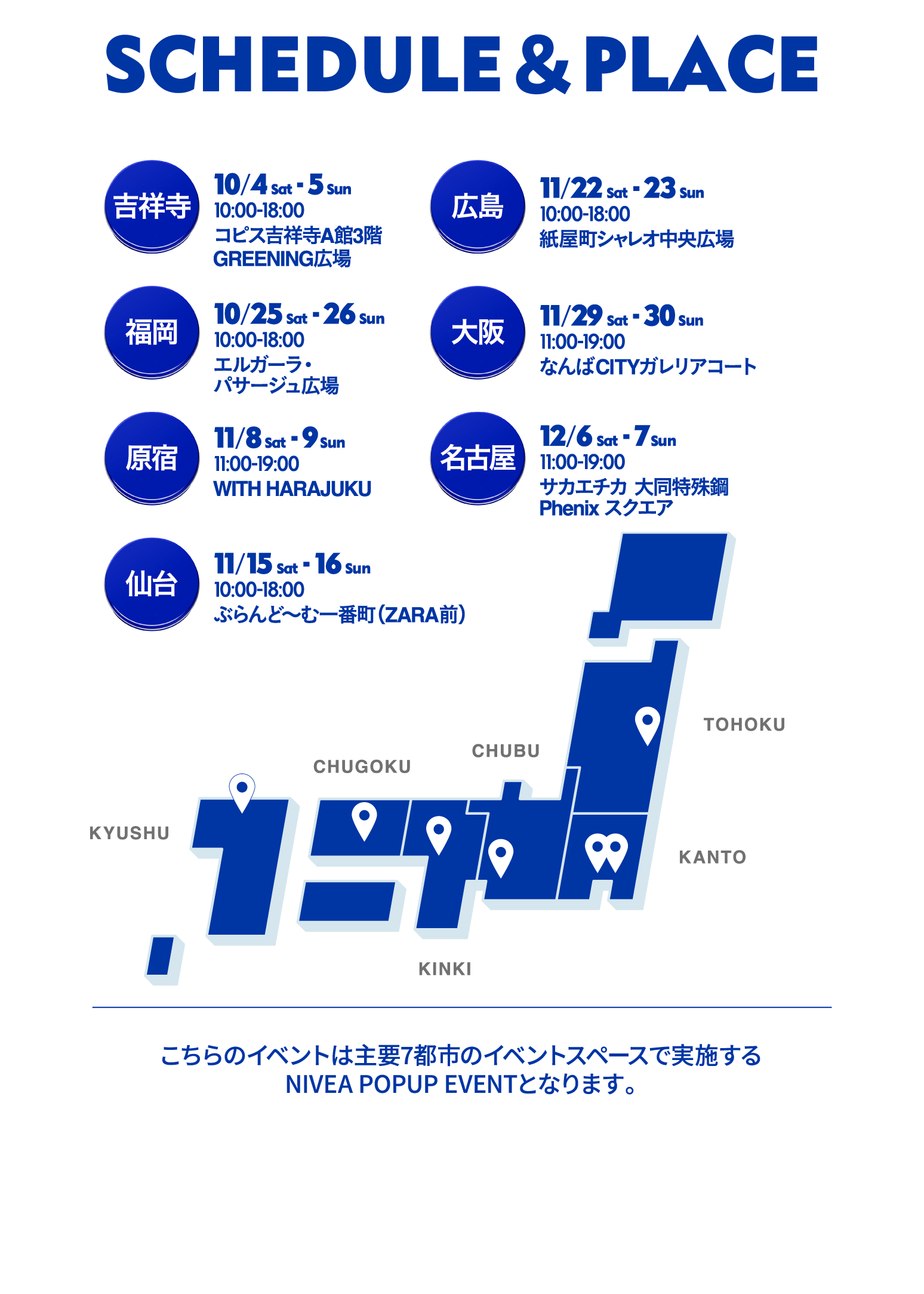 2025年は
ニベアポップアップイベントを全国7会場で実施いたします。
・10/4-5　10-18時　吉祥寺
コピス吉祥寺A館3階GREENING広場
・10/25-26　10-18時　福岡
エルガーラ・パサージュ広場
・11/8-9　11-19時　原宿
WITH HARAJUKU
・11/15-16　10-18時　仙台
ぶらんど～む一番町(ZARA前)
・11/22-23　 10-18時　広島
紙屋町シャレオ 中央広場
・11/29-30　11-19時　大阪
なんばCITY ガレリアコート
・12/6-7　11-19時　名古屋
サカエチカ 大同特殊鋼 Phenix スクエア