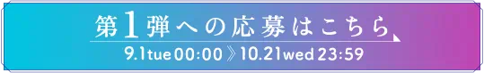 ［ボタン］第1弾への応募はこちら　9.1 tue 00:00 〜 10.21 wed 23:59