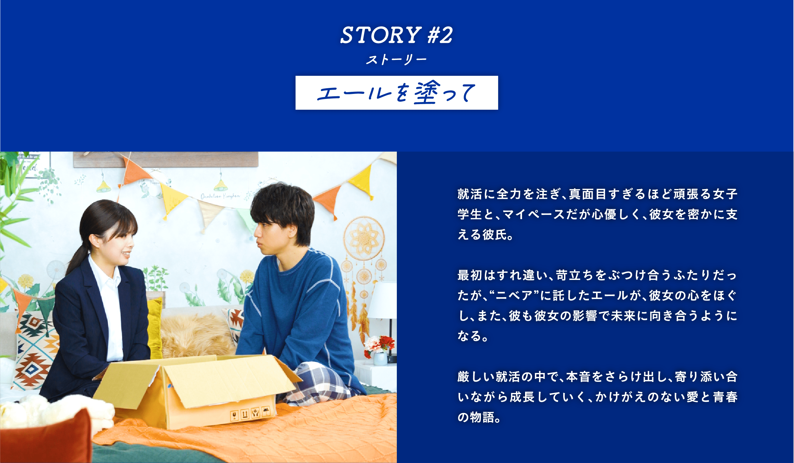 STORY #2エールを塗って　就活に全力を注ぎ、真面目すぎるほど頑張る女子学生と、マイペースだが心優しく、彼女を密かに支える彼氏。  最初はすれ違い、苛立ちをぶつけ合うふたりだったが、“ニベア”に託したエールが、彼女の心をほぐし、また、彼も彼女の影響で未来に向き合うようになる。  厳しい就活の中で、本音をさらけ出し、寄り添い合いながら成長していく、かけがえのない愛と青春の物語。