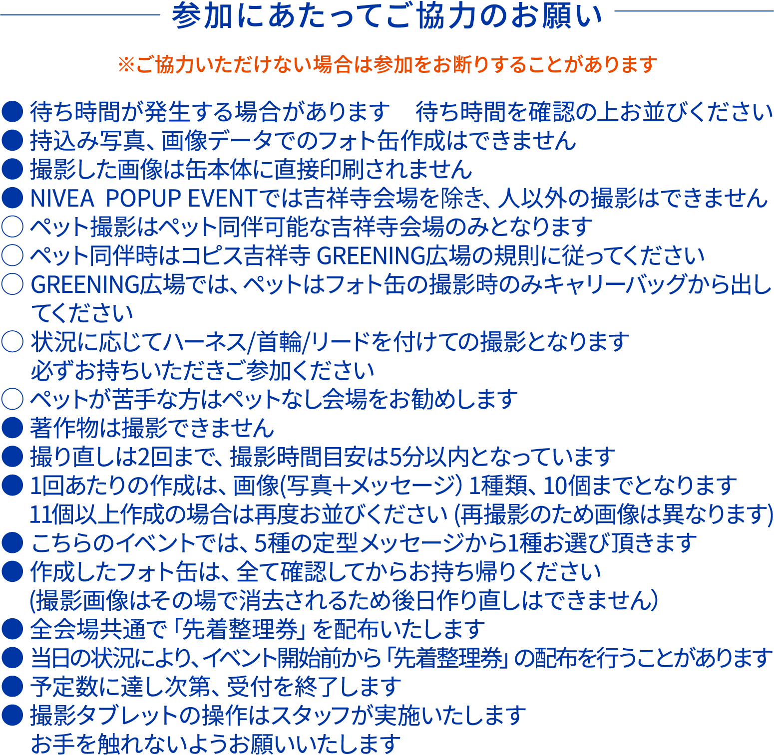 参加にあたってご協力のお願いです。 ご協力いただけない場合は参加をお断りすることがあります。 ●待ち時間が発生する場合があります ●持ち込み写真、画像データでのフォト缶作成はできません ●撮影した画像は缶本体に直接印刷されません ●ニベアポップアップイベントでは吉祥寺会場を除き、人以外の撮影はできません 〇ペット撮影はペット同伴可能な吉祥寺会場のみとなります。 〇ペット同伴時はコピス吉祥寺GREENING広場の規則に従ってください 〇状況に応じてハーネス/首輪/リードを付けての撮影となります　必ずお持ちいただきご参加ください 〇ペットが苦手な方はペットなし会場をお勧めします ●著作物は撮影できません ●撮り直しは2回まで、撮影時間目安は5分以内となります ●1回あたりの作成は画像1種類、10個までとなります ●こちらのイベントでは5種の定型メッセージから1種お選びいただきます ●作成したフォト缶はすべて確認してからお持ち帰りください 撮影画像は削除されるため後日作り直しはできません ●全会場共通で先着整理券を配布いたします ●当日の状況により、イベント開始前から先着整理券の配布を行うことがあります ●予定数に達し次第、受付を終了します ●撮影タブレットの操作はスタッフが実施いたします　お手を触れないようお願いいたします