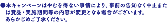 本キャンペーンはやむを得ない事情により、事前の告知なく中止または賞品・実施期間等の内容が変更となる場合がございます。あらかじめご了承ください。
