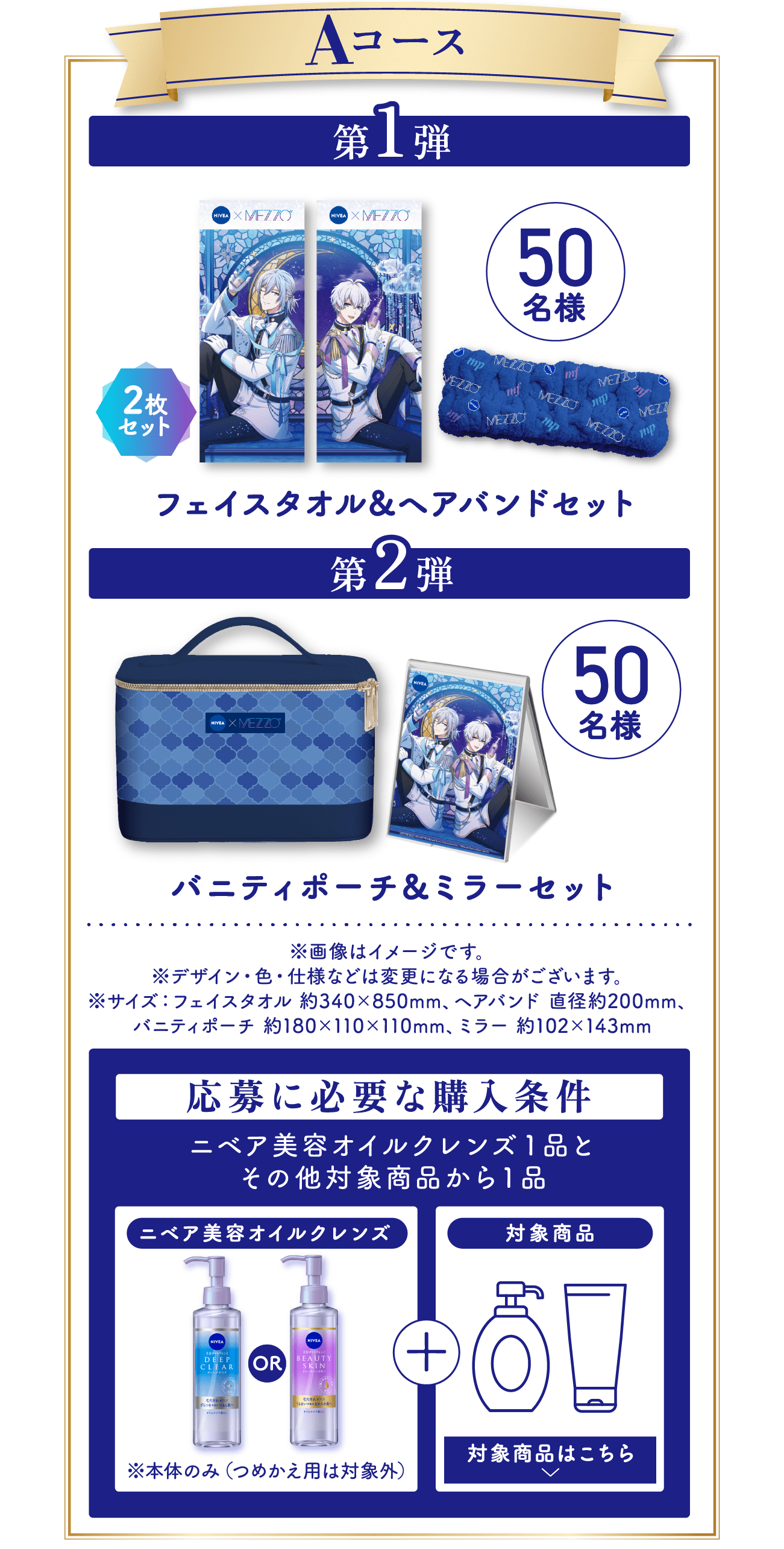 ■ Aコース 第1弾：フェイスタオル＆ヘアバンドセット（フェイスタオル2枚セット）／50名様 第2弾：バニティポーチ＆ミラーセット／50名様 ※画像はイメージです。 ※デザイン・色・仕様などは変更になる場合がございます。 ※サイズ：フェイスタオル 約340×850mm、ヘアバンド 直径約200mm、バニティポーチ 約180×110×110mm、ミラー 約102×143mm   応募に必要な購入条件 ニベア美容オイルクレンズ1品＋その他対象商品から1品 ※本体のみ（つめかえ用は対象外）／対象商品はこちら