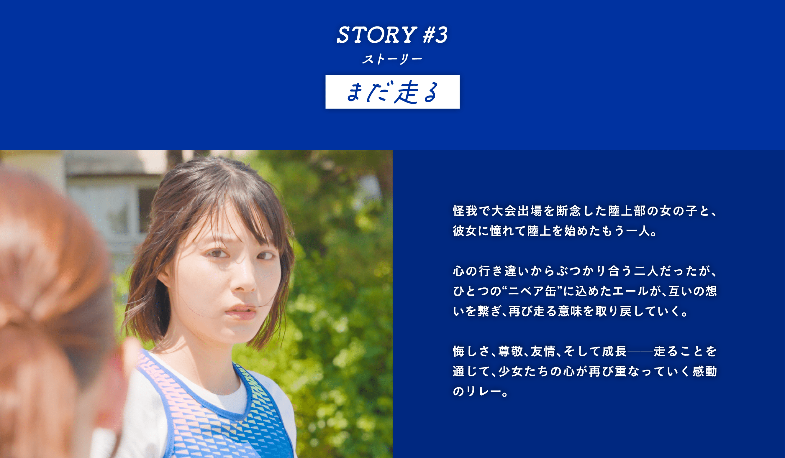 STORY #3 まだ走る　怪我で大会出場を断念した陸上部の女の子と、彼女に憧れて陸上を始めたもう一人。  心の行き違いからぶつかり合う二人だったが、ひとつの“ニベア缶”に込めたエールが、互いの想いを繋ぎ、再び走る意味を取り戻していく。  悔しさ、尊敬、友情、そして成長──走ることを通じて、少女たちの心が再び重なっていく感動のリレー。