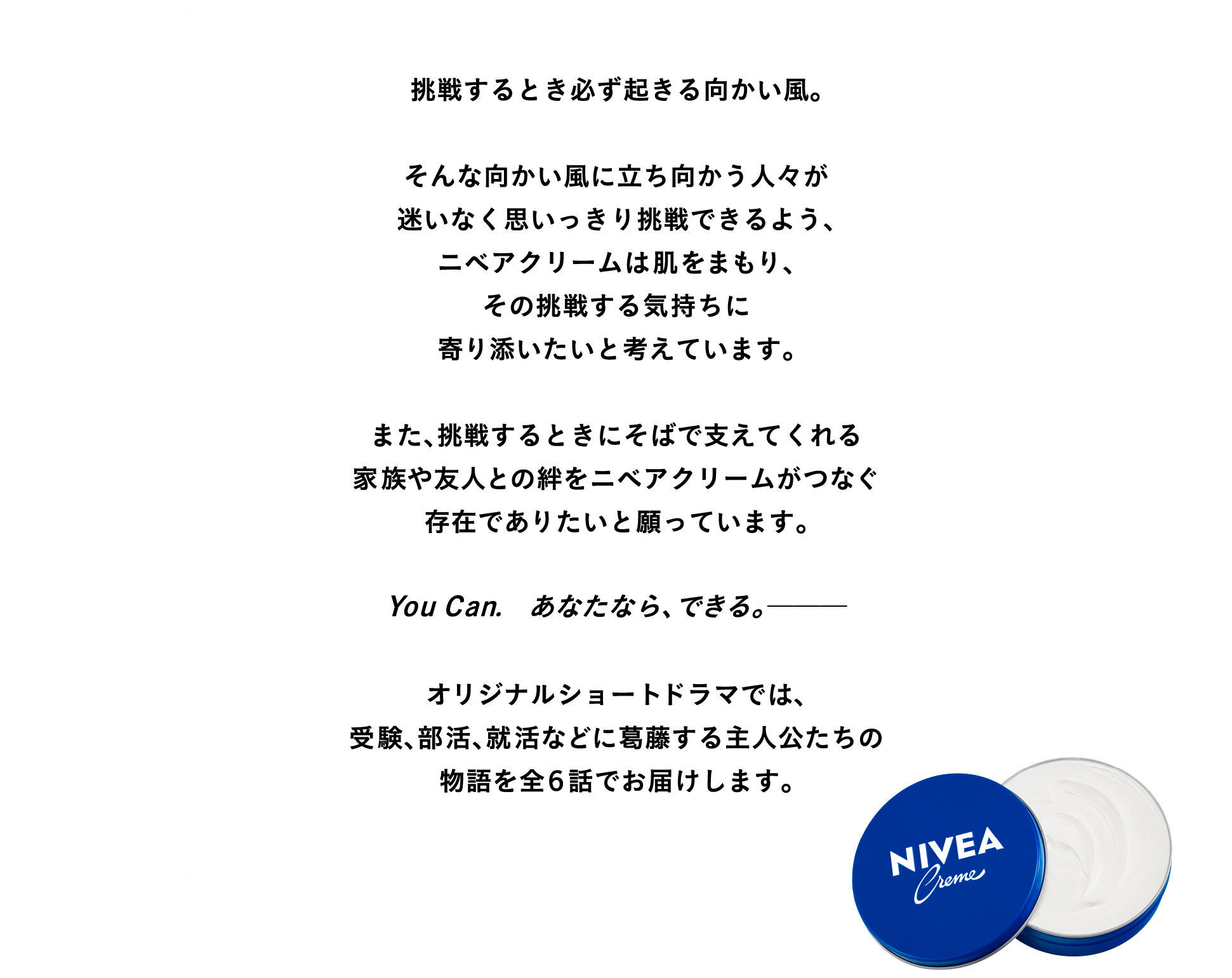 挑戦するとき必ず起きる向かい風。   そんな向かい風に立ち向かう人々が迷いなく思いっきり挑戦できるよう、ニベアクリームは肌をまもり、その挑戦する気持ちに寄り添いたいと考えています。  また、挑戦するときにそばで支えてくれる家族や友人との絆をニベアクリームがつなぐ存在でありたいと願っています。  オリジナルショートドラマでは、 受験、部活、就活などに葛藤する主人公たちの物語を全６話でお届けします。