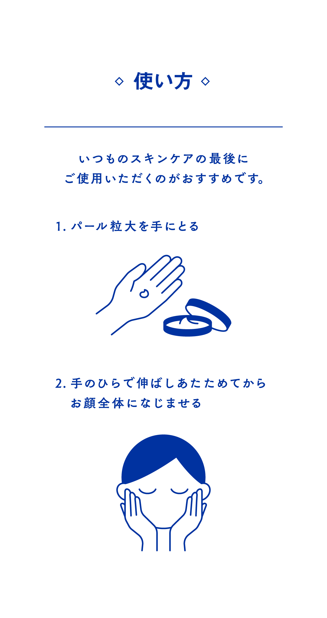 使い方　いつものスキンケアの最後にご使用いただくのがおすすめです。1.パール粒大を手に取る　手にニベアクリームをパール粒大とるイラスト 2.手のひらで伸ばしあたためてからお顔全体になじませる　両頬に手を当てるイラスト