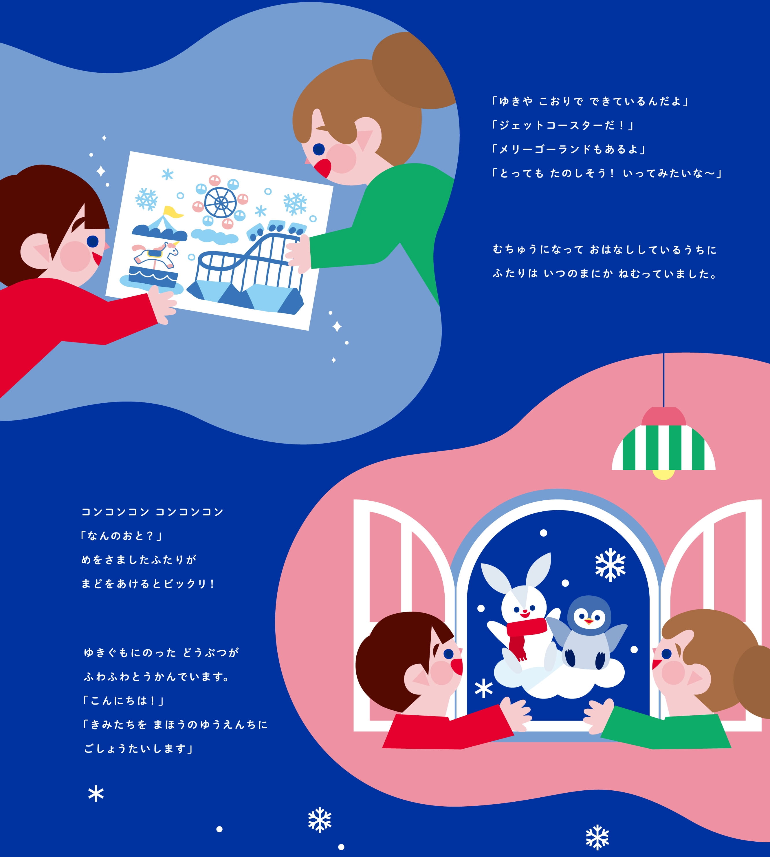 「ゆきやこおりでできているんだよ」 「ジェットコースターだ！」 「とってもたのしそう！いってみたいな〜」 むちゅうになっておはなしをしているうちにふたりは いつのまにかねむっていました。  コンコンコン コンコンコン 「なんのおと？」めをさましたふたりがまどをあけると ビックリ！ ゆきぐもにのったどうぶつがふわふわとうかんでいます。 「こんにちは！」 「きみたちをまほうのゆうえんちにごしょうたいします」