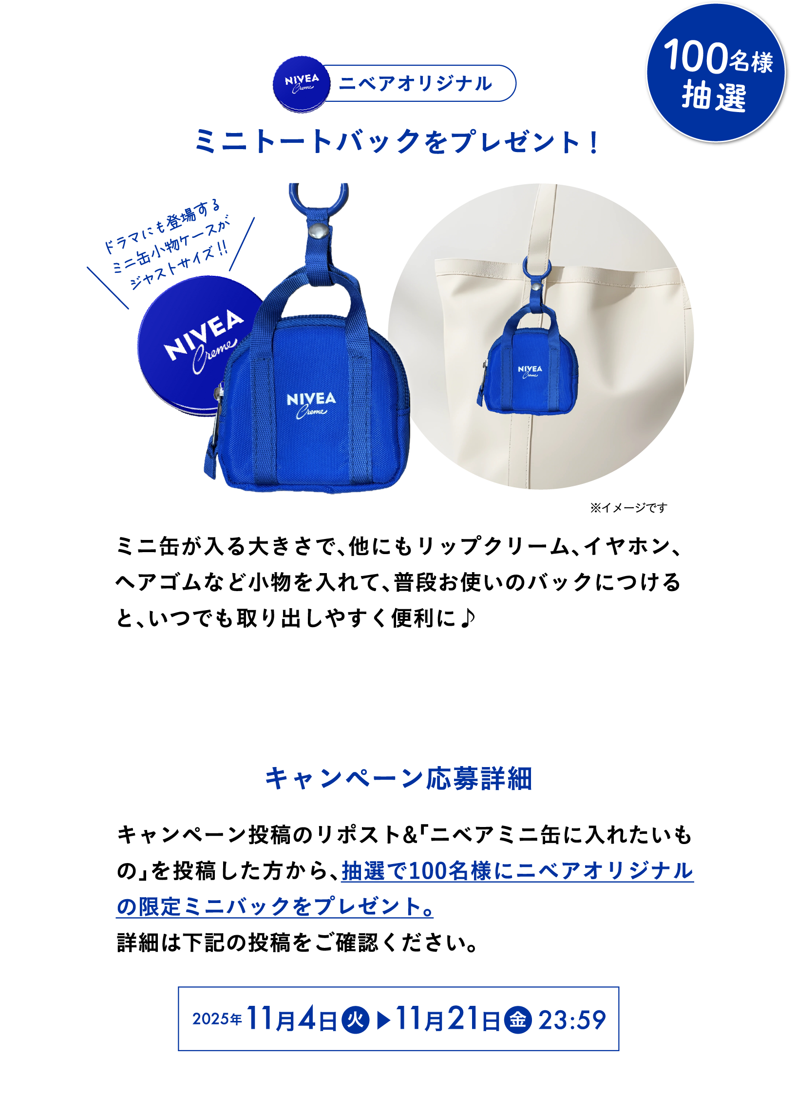 ニベアオリジナルミニトートバックを抽選で100名様にプレゼント！  ミニ缶が入る大きさで、他にもリップクリーム、イヤホン、ヘアゴムなど小物を入れて、普段お使いのバックにつけると、いつでも取り出しやすく便利に♪　キャンペーン応募詳細  キャンペーン投稿のリポスト＆「ミニ缶に入れたいもの」を投稿してくれた方の中から抽選で100名様にニベアオリジナルミニトートバックをプレゼント。 詳細は下記の投稿をご確認ください。 2025年11月4日(火)~11月21日(金)