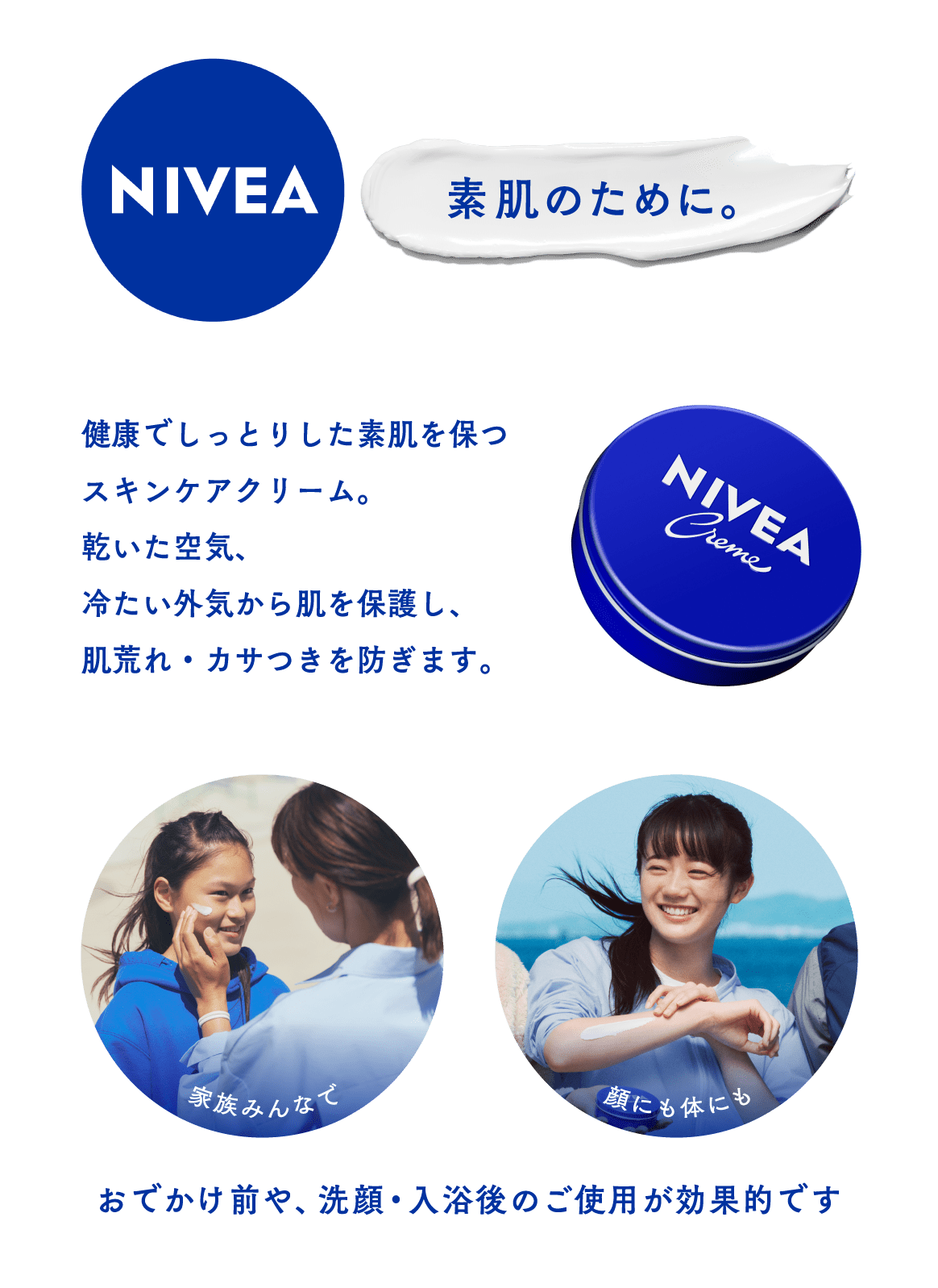 ニベア 素肌のために  健康でしっとりとした素肌を保つスキンケアクリーム 乾いた空気、冷たい外気から肌を保護し、肌荒れ・カサつきを防ぎます。  家族みんなでご使用できます 顔にも体にも全身ご使用できます。  おでかけ前や、洗顔・入浴後のご使用が効果的です。 腕にニベアクリームを塗る笑顔の娘