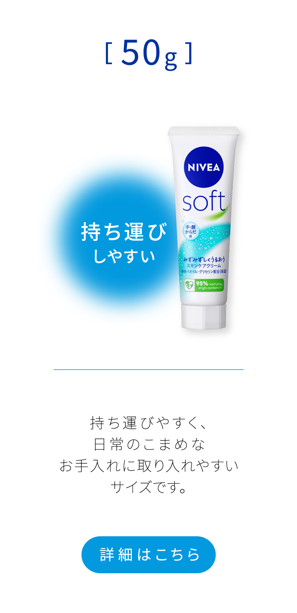 持ち運びしやすい[50g]　持ち運びやすく、日常のこまめな お手入れに取り入れやすいサイズです。 詳細はこちら