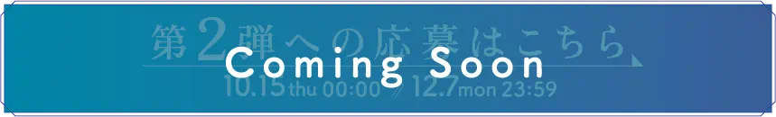 ［ボタン］第2弾への応募はこちら（Coming Soon）　10.15 thu 00:00 〜 12.7 mon 23:59