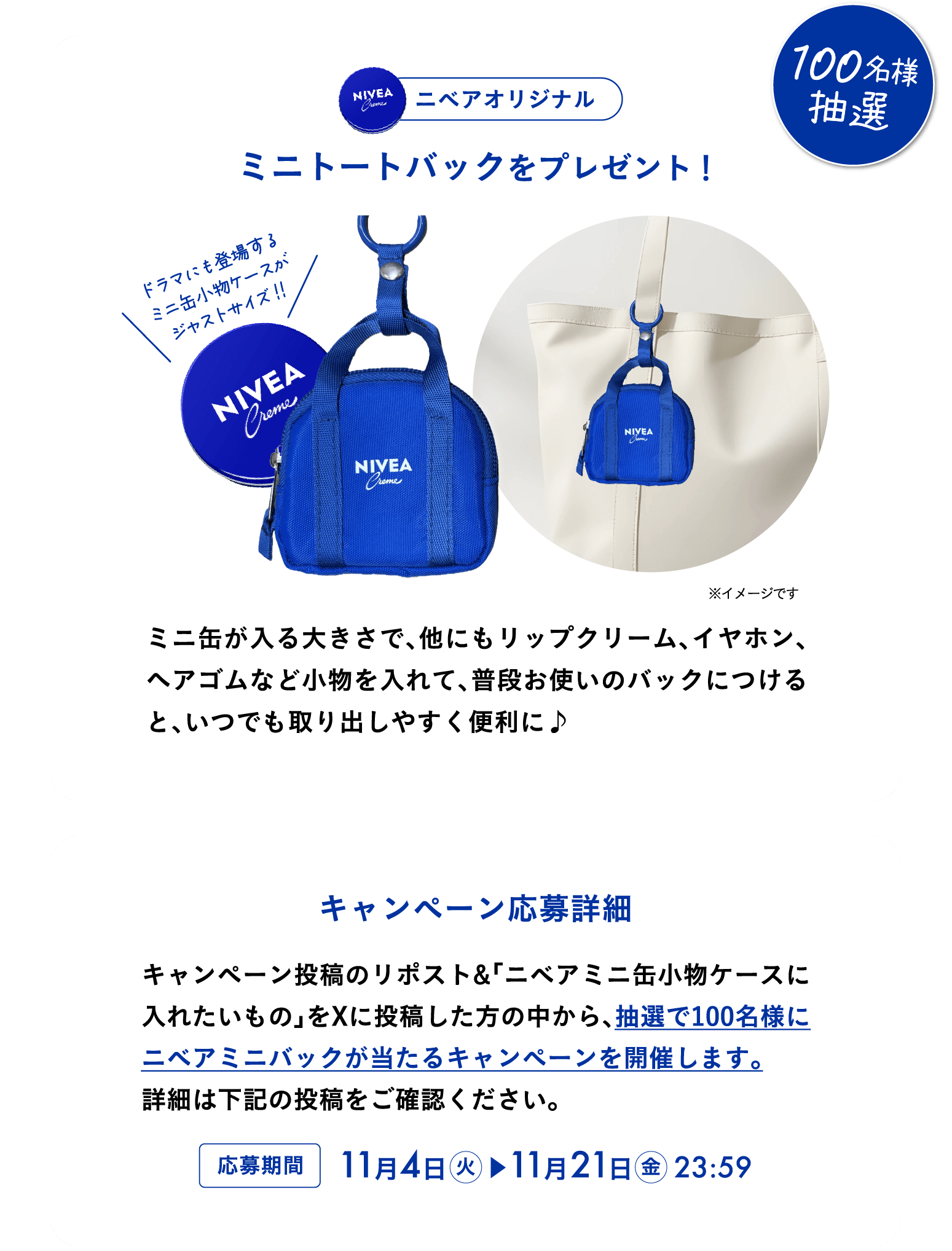ニベアオリジナルミニトートバックを抽選で100名様にプレゼント！  ミニ缶ケースが入る大きさで、他にもリップクリーム、イヤホン、ヘアゴムなど小物を入れて、普段お使いのバックにつけると、いつでも取り出しやすく便利に♪　キャンペーン応募詳細  キャンペーン投稿のリポスト＆「ミニ缶ケースに入れたいもの」を投稿してくれた方の中から抽選で100名様にニベアオリジナルミニトートバックをプレゼント。 詳細は下記の投稿をご確認ください。 2025年11月4日(火)~11月21日(金)