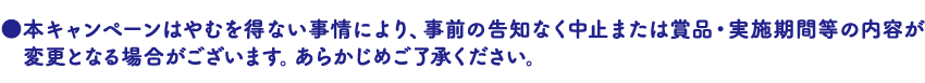 本キャンペーンはやむを得ない事情により、事前の告知なく中止または賞品・実施期間等の内容が変更となる場合がございます。あらかじめご了承ください。
