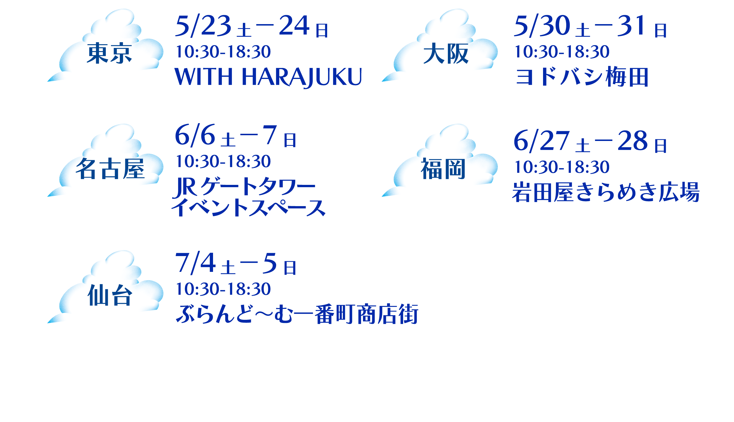 東京 5/23土－24日 10:30-18:30 ​WITH HARAJUKU 大阪 5/30土－31日10:30-18:30​ヨドバシ梅田 名古屋 6/6土－7日10:30-18:30​JRゲートタワー ​ 福岡 6/27土－28日10:30-18:30​岩田屋きらめき広場 仙台 7/4土－5日10:30-18:30​ぶらんど～む一番町商店街 ​​