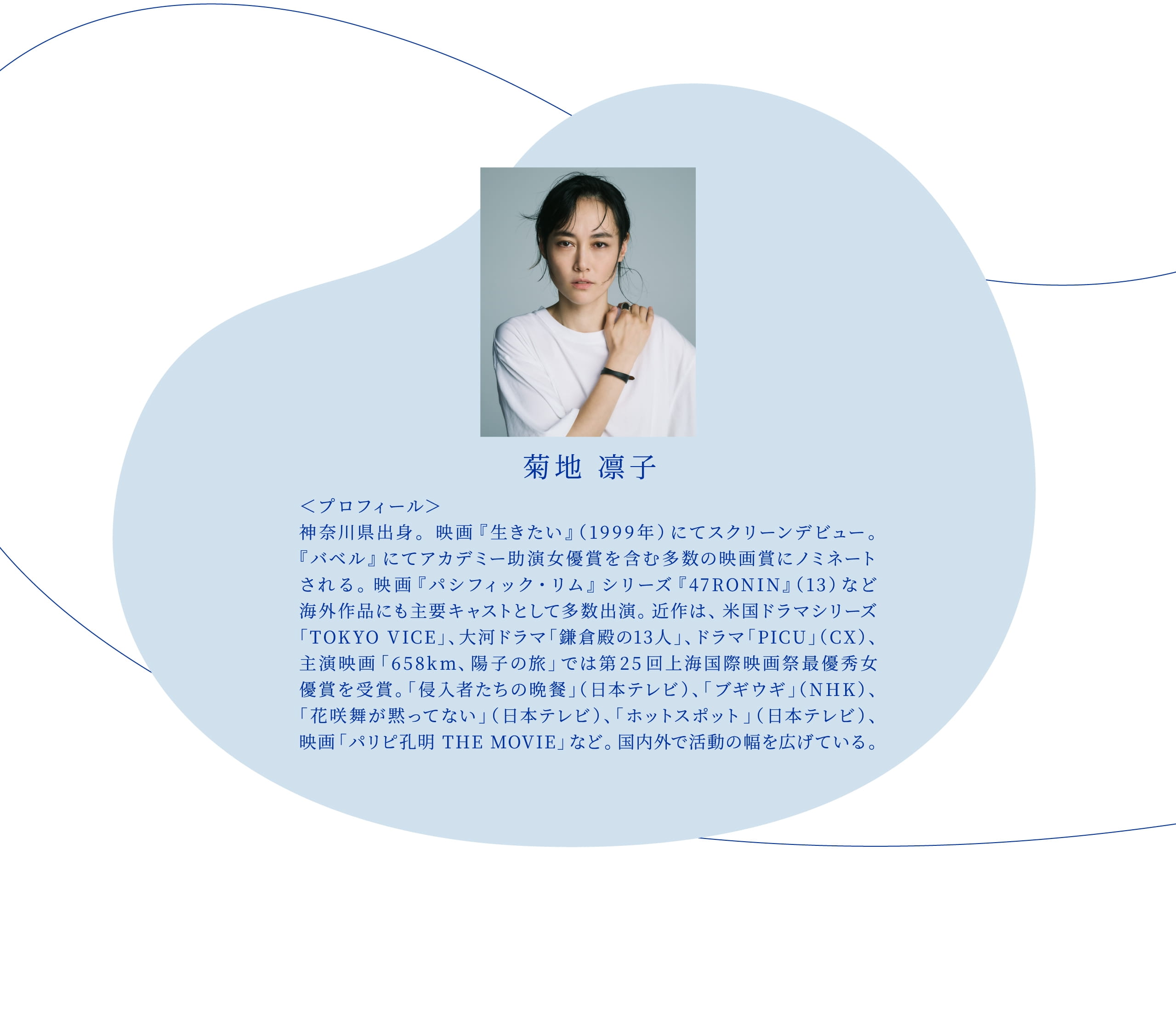 菊地凛子  <プロフィール> 神奈川県出身。映画『生きたい』(99年)にてスクリーンデビュー。『バベル』にてアカデミー助演女優賞を含む多数の映画賞にノミネートされる。映画『パシフィック・リム』シリーズ、 『47RONIN』(13)など海外作品に主要キャストとして多数出演。 近作は、米国ドラマシリーズ「TOKYO VICE」、大河ドラマ「鎌倉殿の13人」、ドラマ「PICU」(CX)、主演映画『658km、陽子の旅』では第25回上海国際映画祭最優秀女優賞を受賞。「侵入者たちの晩餐」(日本テレビ)、「ブギウギ」(NHK)、「花咲舞が黙ってない」(日本テレビ)など。国内外で活動の幅を広げている。