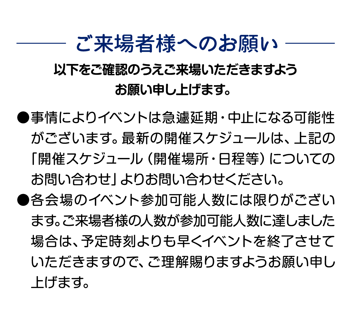 ご来場様様へのお願い 事情によりイベントは急遽延期・中止となる可能性がございます。 各会場のイベント参加可能人数には限りがございます。 予定時刻よりも早くイベントを終了させていただく場合もございますので ご理解賜りますようお願い申し上げます。