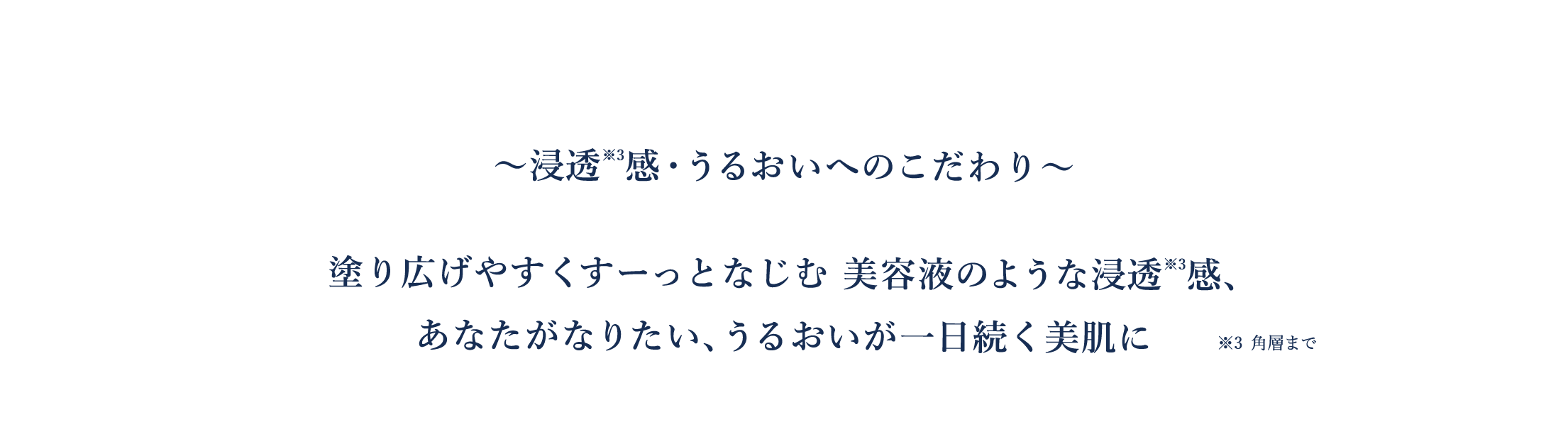 ～浸透感※3・うるおいへのこだわり～　塗り広げやすくすーっとなじむ美容液のような浸透感、あなたがなりたい、うるおいが一日続く美肌に　※3 角層まで