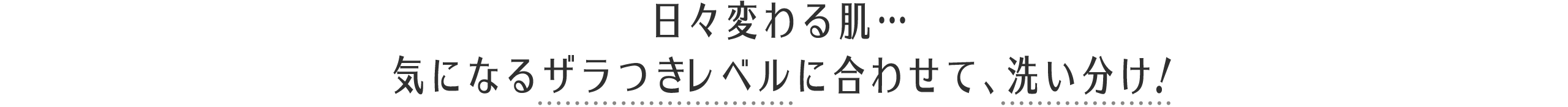 日々変わる肌… 気になるザラつきレベルに合わせて、洗い分け！ 