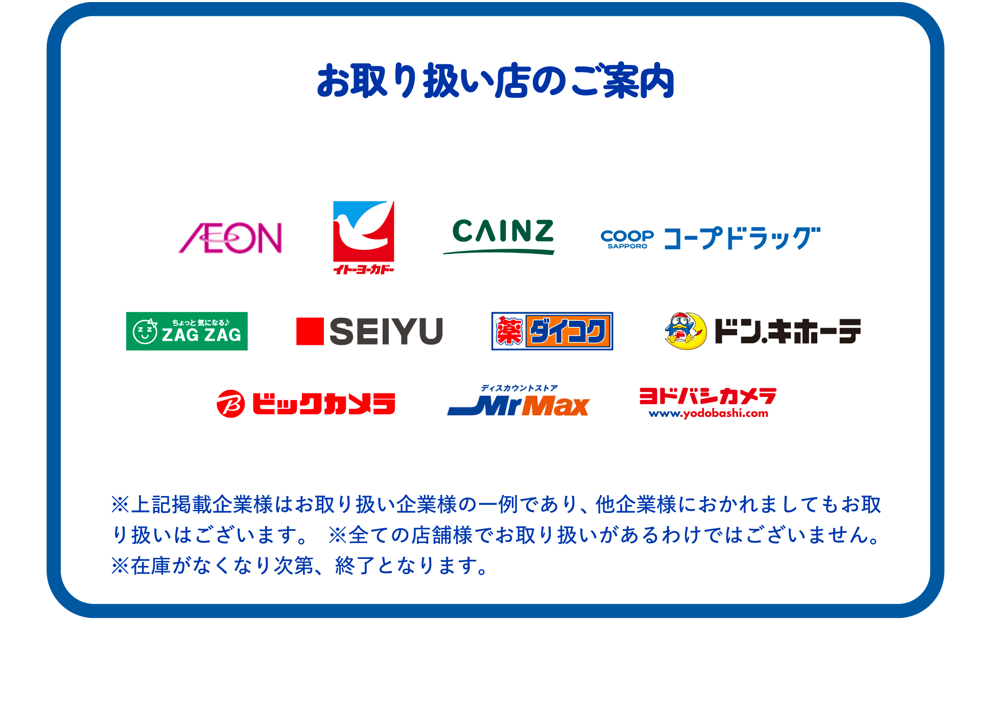 お取り扱い店のご案内  イトーヨーカドー、CAINZ、コープドラッグ、ZAG ZAG、SEIYU、ダイコク、ドン.キホーテ、ビックカメラ、Mr Max、ヨドバシカメラ  ※上記掲載企業様はお取り扱い企業様の一例であり、他企業様におかれましてもお取り扱いはございます。 ※全ての店舗様でお取り扱いがあるわけではございません。 ※在庫がなくなり次第、終了となります。
