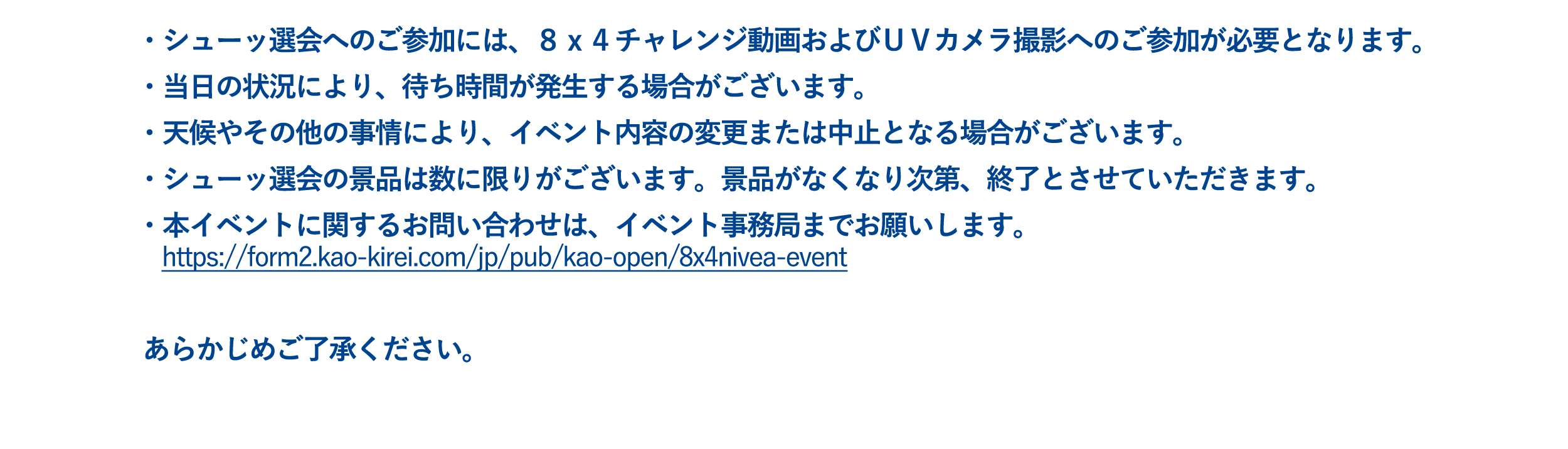 ・シューッ選会へのご参加には、８ｘ４チャレンジ動画およびＵＶカメラ撮影へのご参加が必要となります。  ・当日の状況により、待ち時間が発生する場合がございます。  ・天候やその他の事情により、イベント内容の変更または中止となる場合がございます。  ・シューッ選会の景品は数に限りがございます。景品がなくなり次第、終了とさせていただきます。  ・本イベントに関するお問い合わせは、イベント事務局までお願いいたします。 　https://form2.kao-kirei.com/jp/pub/kao-open/8x4nivea-event   あらかじめご了承ください。