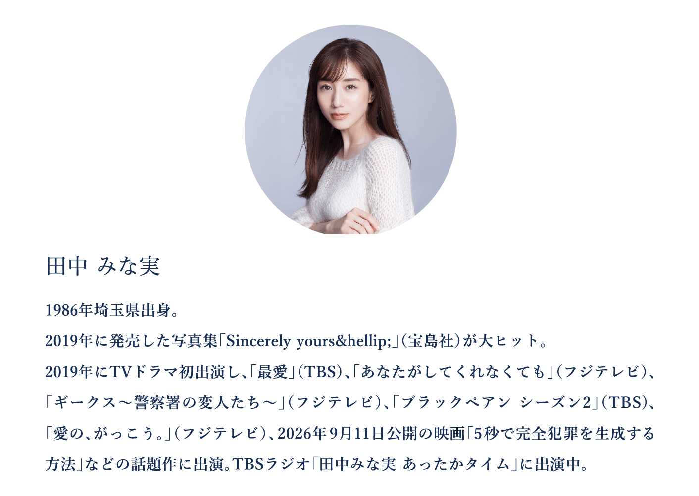 田中みな実　1986年埼玉県出身。 2019年に発売した写真集「Sincerely yours… 」（宝島社）が大ヒット。 2019年にTVドラマ初出演し、「最愛」（TBS）、「あなたがしてくれなくても」（フジテレビ）、「ギークス～警察署の変人たち～」（フジテレビ）、「ブラックペアン シーズン2」（TBS)、「愛の、がっこう。」（フジテレビ）、2026年9月11日公開の映画「5秒で完全犯罪を生成する方法」などの話題作に出演。TBSラジオ「田中みな実 あったかタイム」に出演中。