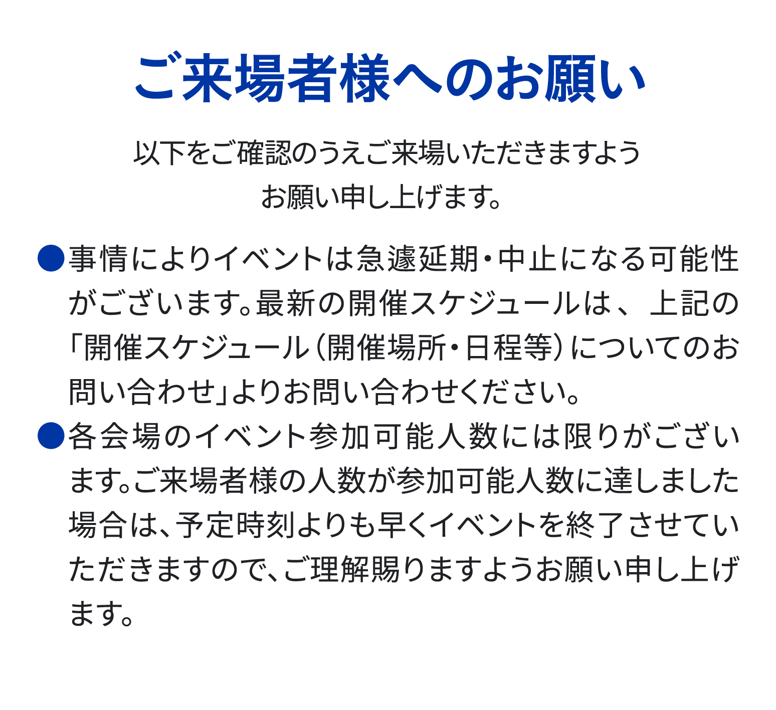 ご来場様様へのお願い 事情によりイベントは急遽延期・中止となる可能性がございます。 各会場のイベント参加可能人数には限りがございます。 予定時刻よりも早くイベントを終了させていただく場合もございますので ご理解賜りますようお願い申し上げます。