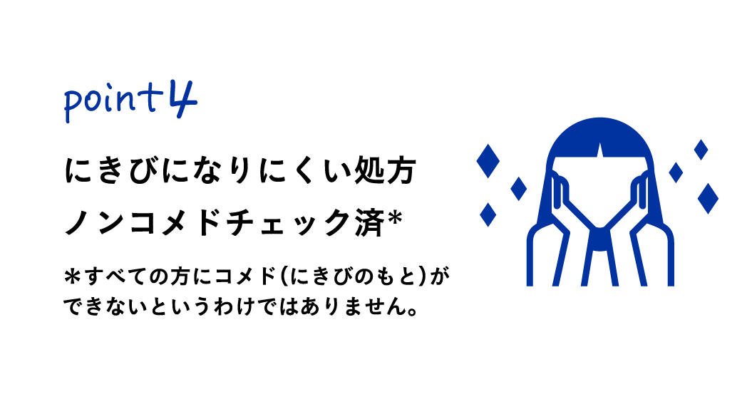 Point4
にきびになりにくい処方ノンコメドチェック済み
※すべての方にコメド (にきびのもと)ができないというわけではありません。
