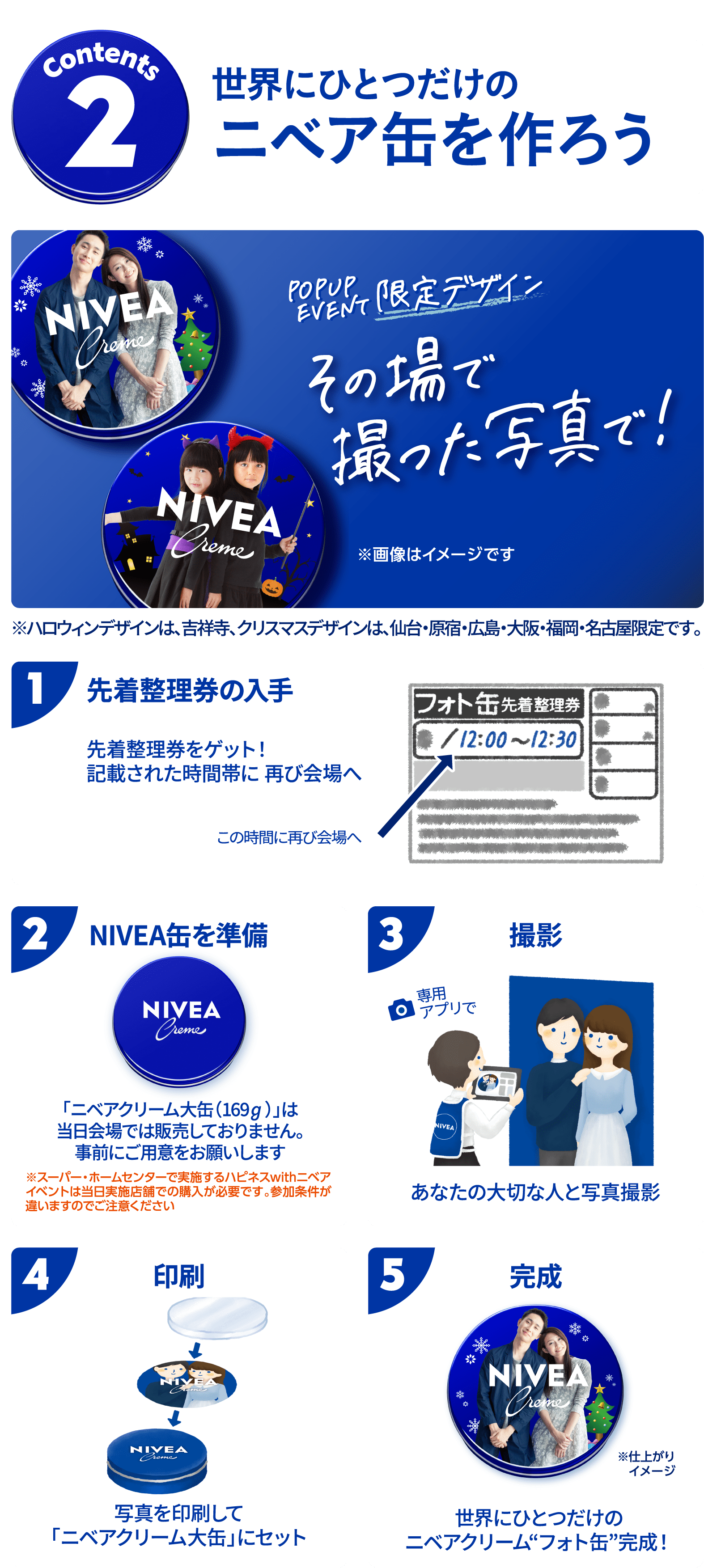 コンテンツ２ 世界にひとつだけのニベア缶を作ろう  ①先着整理券を入手して、記載された時間にご来場ください。 ②ニベアクリーム大缶(169g)を事前にご用意お願いいたします。 ③撮影コーナーにてフォト缶専用アプリで写真撮影 ④専用台紙に写真を印刷して、ニベアクリーム大缶にセット ⑤世界にひとつだけのニベアクリームフォト缶完成