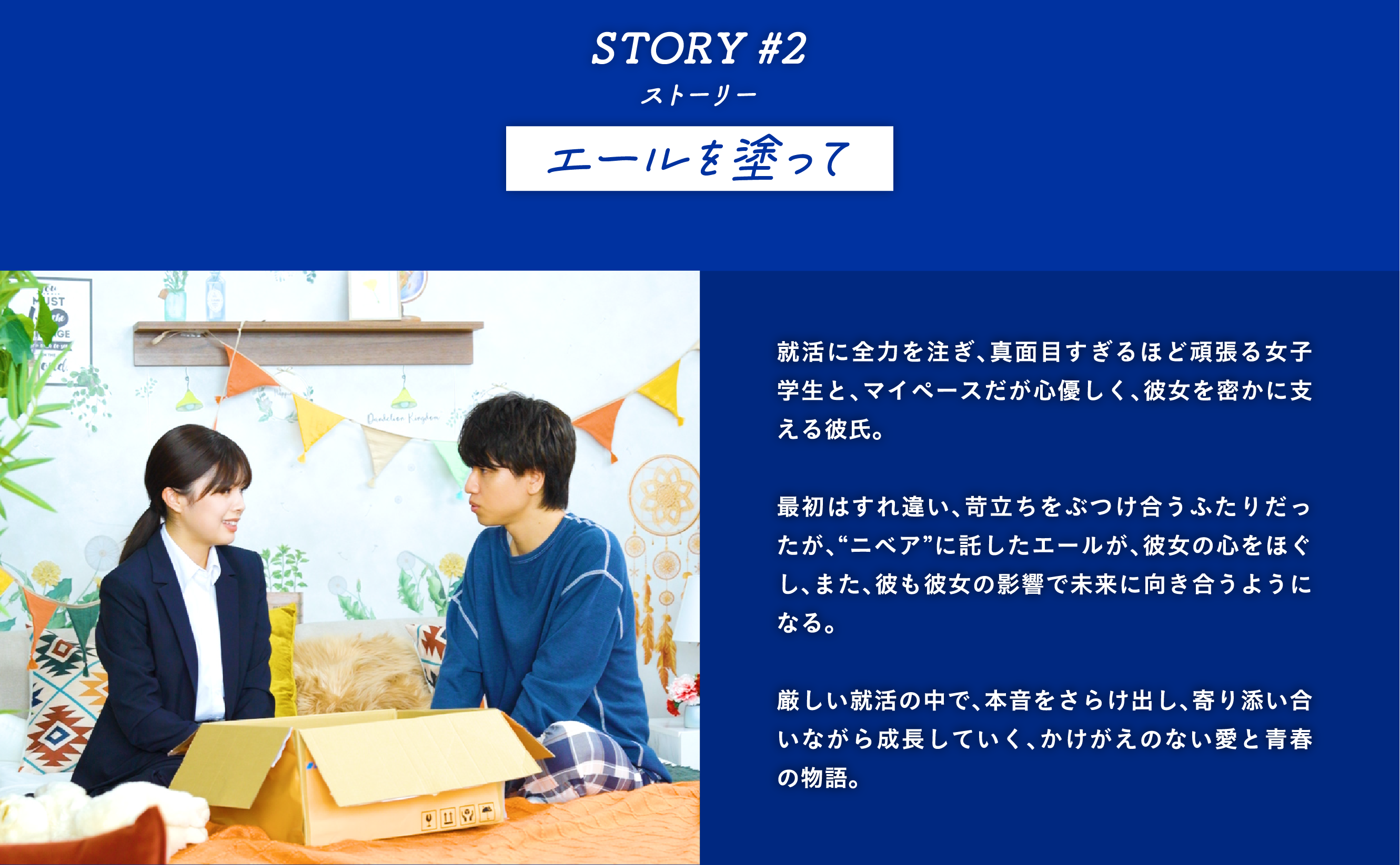 STORY #2エールを塗って　就活に全力を注ぎ、真面目すぎるほど頑張る女子学生と、マイペースだが心優しく、彼女を密かに支える彼氏。  最初はすれ違い、苛立ちをぶつけ合うふたりだったが、“ニベア”に託したエールが、彼女の心をほぐし、また、彼も彼女の影響で未来に向き合うようになる。  厳しい就活の中で、本音をさらけ出し、寄り添い合いながら成長していく、かけがえのない愛と青春の物語。