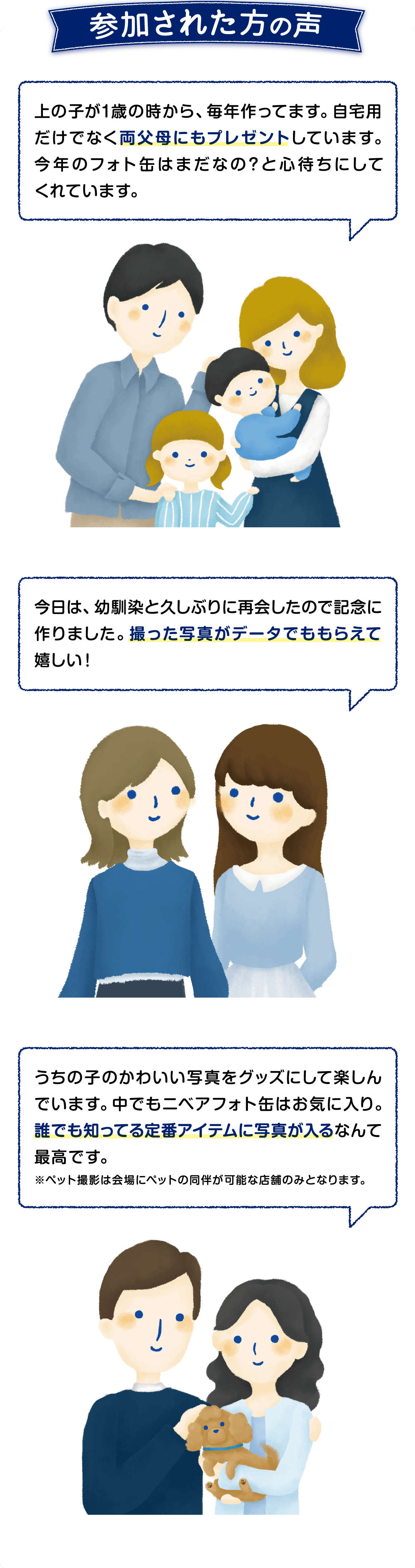 参加された方の声  ●上の子が1歳の時から毎年作っています。両父母にもプレゼントしています。今年のフォト缶を心待ちにしてくれています。  ●今日は幼馴染と久しぶりに再会したので 記念に作りました。 撮った写真がデータでももらえてうれしい！  ●誰でも知っている定番アイテムに写真が入るなんで最高です。