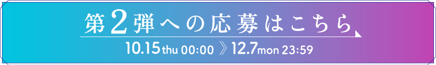 ［ボタン］第2弾への応募はこちら　10.15 thu 00:00 〜 12.7 mon 23:59