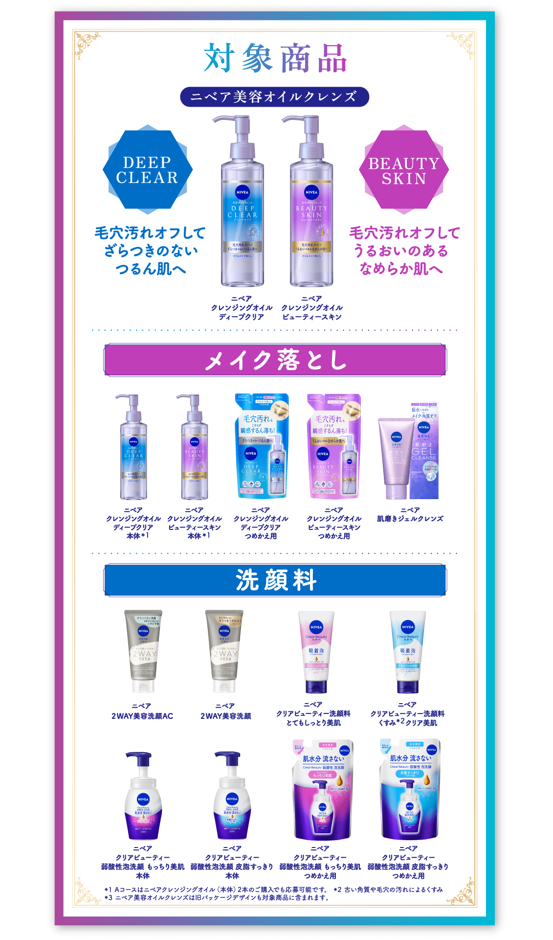 対象商品 ニベア美容オイルクレンズ DEEP CLEAR：毛穴汚れオフしてざらつきのないつるんと肌へ／ニベア クレンジングオイル ディープクリア BEAUTY SKIN：毛穴汚れオフしてうるおいのあるなめらか肌へ／ニベア クレンジングオイル ビューティースキン  メイク落とし ニベア クレンジングオイル ディープクリア 本体※1／ビューティースキン 本体※1／ディープクリア つめかえ用／ビューティースキン つめかえ用／ニベア 肌磨きジェルクレンズ  洗顔料 ニベア 2WAY美容洗顔／2WAY美容洗顔AC／クリアビューティー洗顔料 とてもしっとり美肌／クリアビューティー洗顔料 くすみ※2クリア美肌／クリアビューティー 弱酸性泡洗顔 もっちり美肌 本体／皮脂すっきり 本体／もっちり美肌 つめかえ用／皮脂すっきり つめかえ用 ※1 Aコースはニベアクレンジングオイル（本体）2本のご購入でも応募可能です。※2 古い角質や毛穴の汚れによるくすみ