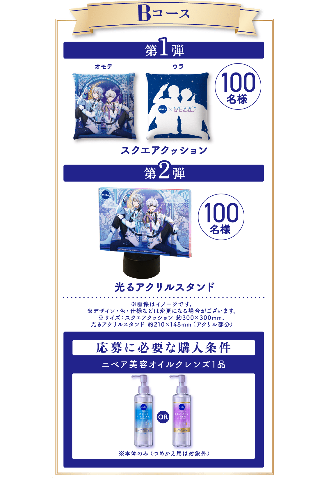 ■ Bコース 第1弾：スクエアクッション（オモテ／ウラ）／100名様 第2弾：光るアクリルスタンド／100名様 ※画像はイメージです。 ※デザイン・色・仕様などは変更になる場合がございます。 ※サイズ：スクエアクッション 約300×300mm、光るアクリルスタンド 約210×148mm（アクリル部分）   応募に必要な購入条件 ニベア美容オイルクレンズ1品 ※本体のみ（つめかえ用は対象外）