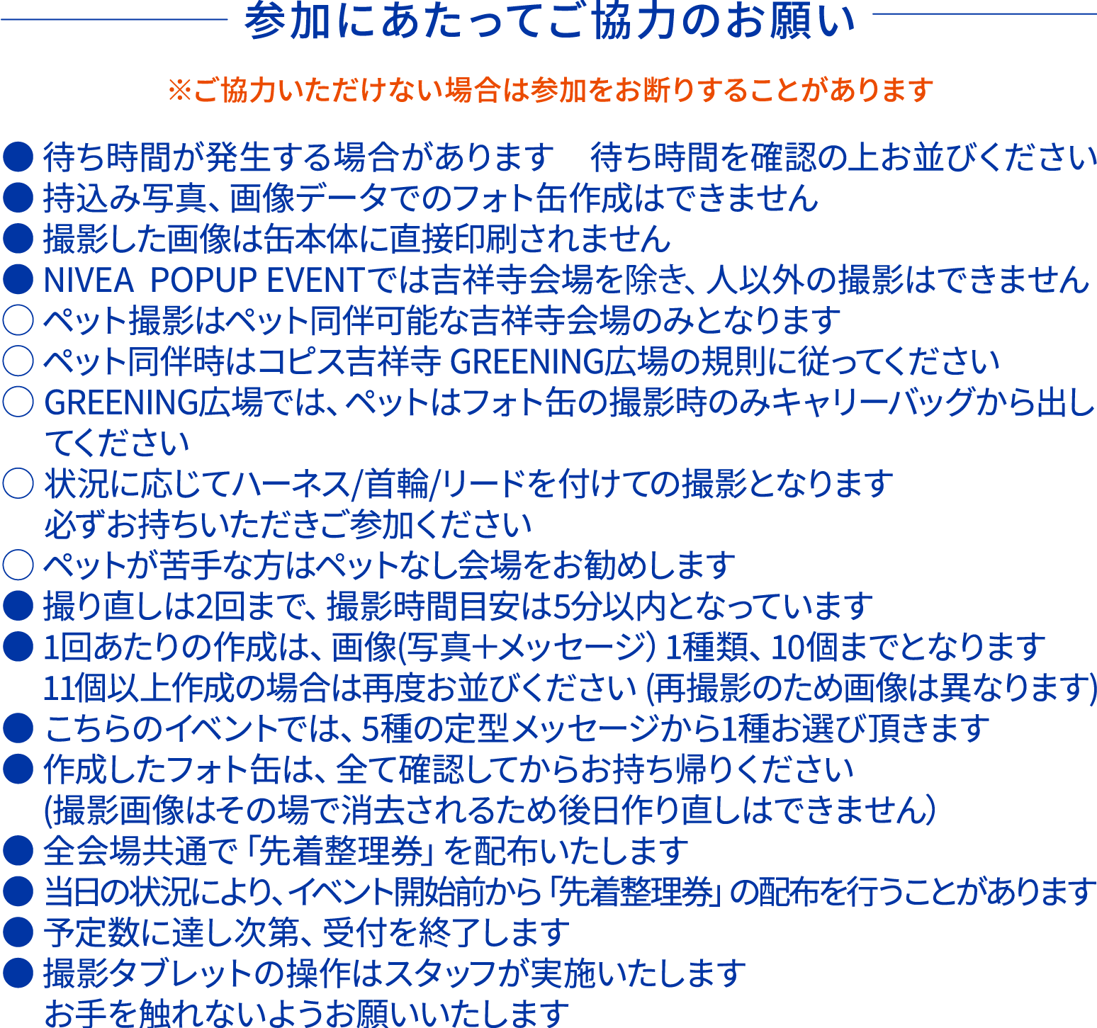 参加にあたってご協力のお願いです。 ご協力いただけない場合は参加をお断りすることがあります。 ●待ち時間が発生する場合があります ●持ち込み写真、画像データでのフォト缶作成はできません ●撮影した画像は缶本体に直接印刷されません ●ニベアポップアップイベントでは吉祥寺会場を除き、人以外の撮影はできません 〇ペット撮影はペット同伴可能な吉祥寺会場のみとなります。 〇ペット同伴時はコピス吉祥寺GREENING広場の規則に従ってください 〇状況に応じてハーネス/首輪/リードを付けての撮影となります　必ずお持ちいただきご参加ください 〇ペットが苦手な方はペットなし会場をお勧めします ●撮り直しは2回まで、撮影時間目安は5分以内となります ●1回あたりの作成は画像1種類、10個までとなります ●こちらのイベントでは5種の定型メッセージから1種お選びいただきます ●作成したフォト缶はすべて確認してからお持ち帰りください 撮影画像は削除されるため後日作り直しはできません ●全会場共通で先着整理券を配布いたします ●当日の状況により、イベント開始前から先着整理券の配布を行うことがあります ●予定数に達し次第、受付を終了します ●撮影タブレットの操作はスタッフが実施いたします　お手を触れないようお願いいたします