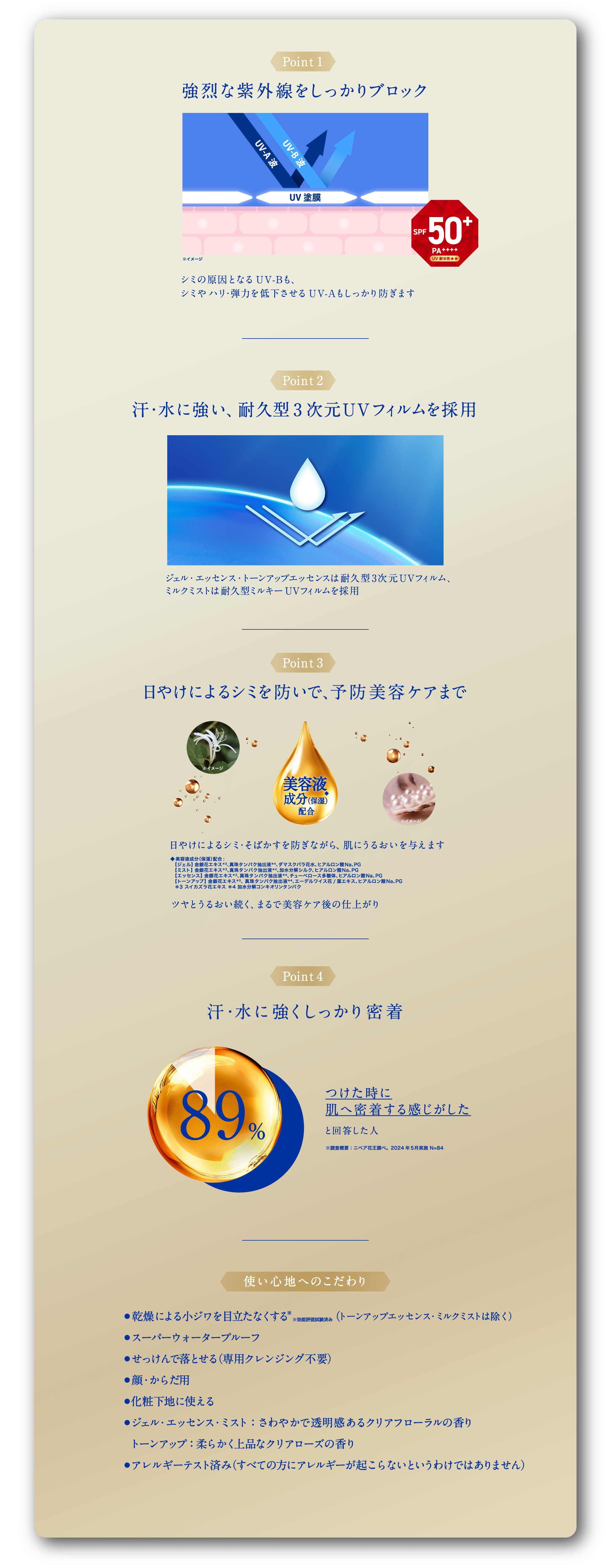 ポイント1​  強烈な紫外線をしっかりブロック​ シミの原因となるUV-Bも、​  シミやハリ・弾力を低下させるUV-Aも​  しっかり防ぎます​ ポイント2​  汗・水に強い、耐久型3次元UVフィルムを採用​  ​  ジェル・エッセンス・トーンアップエッセンスは​  耐久型3次元UVフィルム、​  ミルクミストは耐久型ミルキーUVフィルムを採用​ ポイント3​  日やけによるシミを防いで、予防美容ケアまで​ 美容液成分（保湿） ◆配合で​ 日やけによるシミ・そばかすを防ぎながら、​  肌にうるおいを与えます​ ◆ 美容液成分（保湿）配合: ​  【ジェル】 金銀花エキス＊3、真珠タンパク抽出液＊4、ダマスクバラ花水、ヒアルロン酸Na、PG ​  【ミスト】 金銀花エキス＊3、真珠タンパク抽出液＊4、加水分解シルク、ヒアルロン酸Na、PG ​  【エッセンス】 金銀花エキス＊3、真珠タンパク抽出液＊4、チューベロース多糖体、ヒアルロン酸Na、 PG ​  【トーンアップ】 金銀花エキス＊3、 真珠タンパク抽出液＊4、エーデルワイス花/葉エキス、ヒアルロン酸Na、PG 　＊3 スイカズラ花エキス ＊4 加水分解コンキオリンタンパク​ ポイント4​  汗・水に強くしっかり密着​  ​  つけた時に​  肌へ密着する感じがした​  と回答した人は89%​ ​ ※調査概要　ニベア花王調べ。2024年5月実施 N=84​ 使い心地へのこだわり​  ​  ・乾燥による小ジワを目立たなくする※効能評価試験済み　​    （トーンアップエッセンス・ミルクミストは除く）​  ・スーパーウォータープルーフ​  ・せっけんで落とせる（専用クレンジング不要）​  ・顔、からだ用​  ・化粧下地に使える​  ・ジェル、エッセンス、ミストは、さわやかで透明感あるクリアフローラルの香り　​   トーンアップは、柔らかく上品なクリアローズの香り​  ・アレルギーテスト済み （すべての方にアレルギーが起こらないというわけではありません）​
