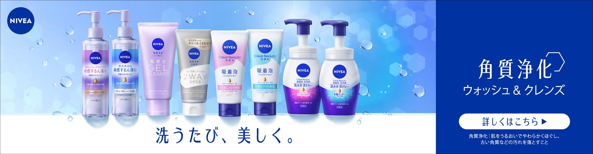 洗うたび、美しく。 ニベアの角質浄化※3ウォッシュ＆クレンズ
（商品ラインナップの画像）
詳細はこちら >
（注釈）
※3 角質浄化：古い角質などの汚れを洗い流すこと 