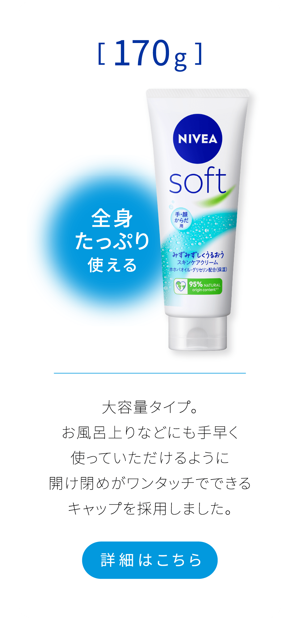 全身たっぷり使える[170g]　大容量タイプ。 お風呂上りなどにも手早く使っていただけるように開け閉めがワンタッチでできるキャップを採用しました。 詳細はこちら