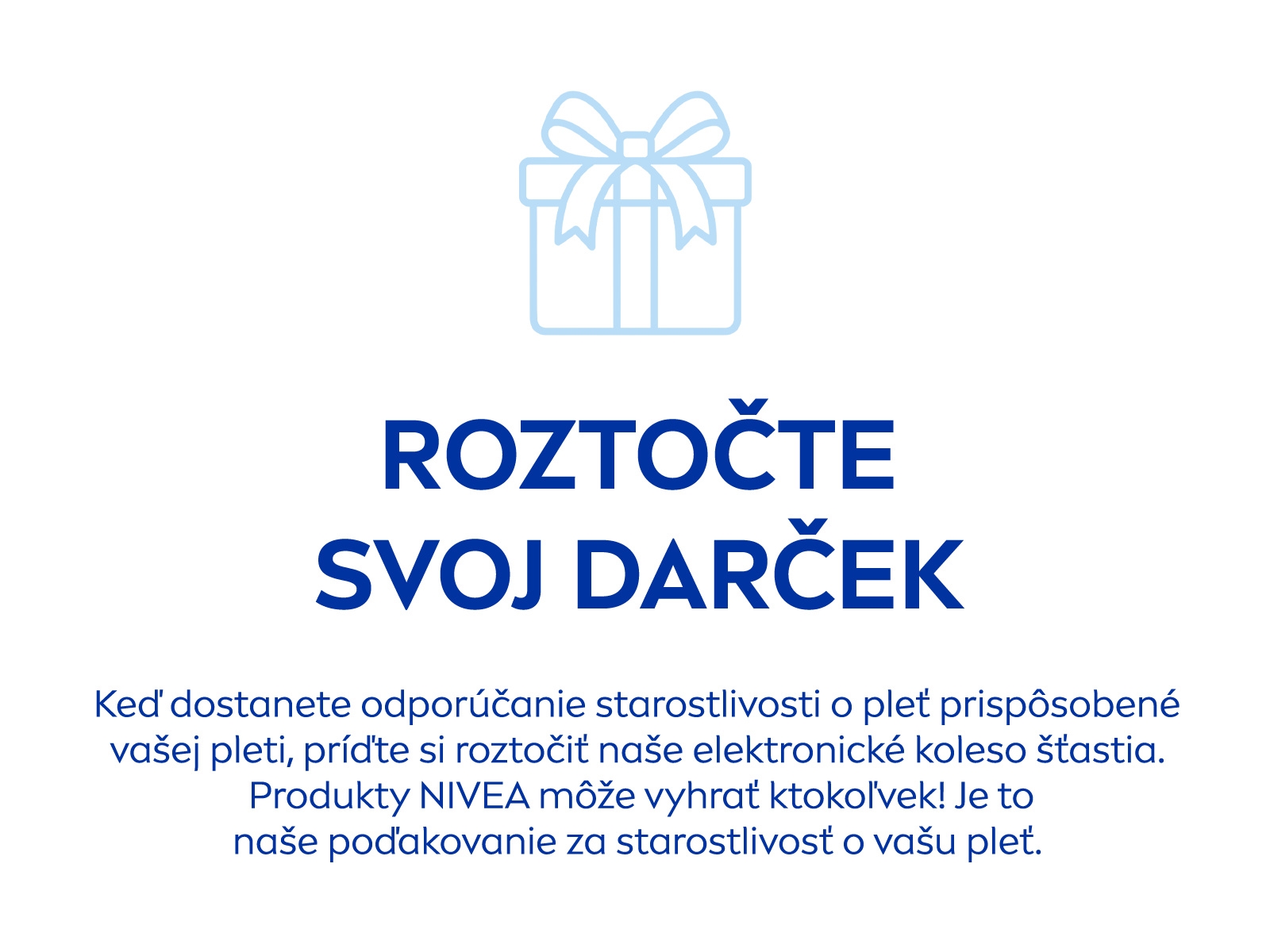 Roztočte svoj darček:Keď dostanete odporúčanie starostlivosti o pleť prispôsobené vašej pleti, príďte si roztočiť naše elektronické koleso šťastia. Produkty NIVEA môže vyhrať ktokoľvek! Je to naše poďakovanie za starostlivosť o vašu pleť.
