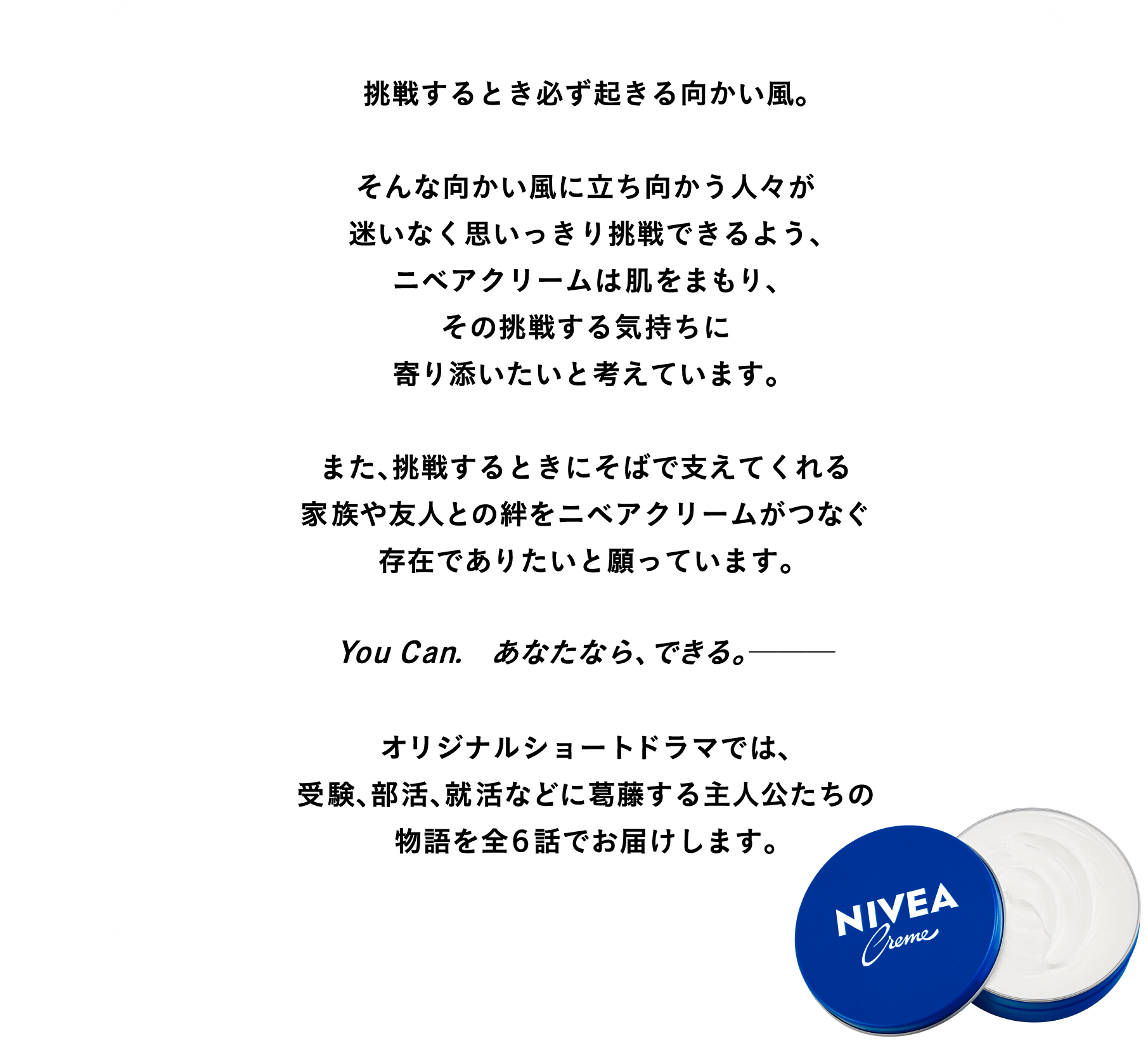 挑戦するとき必ず起きる向かい風。   そんな向かい風に立ち向かう人々が迷いなく思いっきり挑戦できるよう、ニベアクリームは肌をまもり、その挑戦する気持ちに寄り添いたいと考えています。  また、挑戦するときにそばで支えてくれる家族や友人との絆をニベアクリームがつなぐ存在でありたいと願っています。  オリジナルショートドラマでは、 受験、部活、就活などに葛藤する主人公たちの物語を全６話でお届けします。