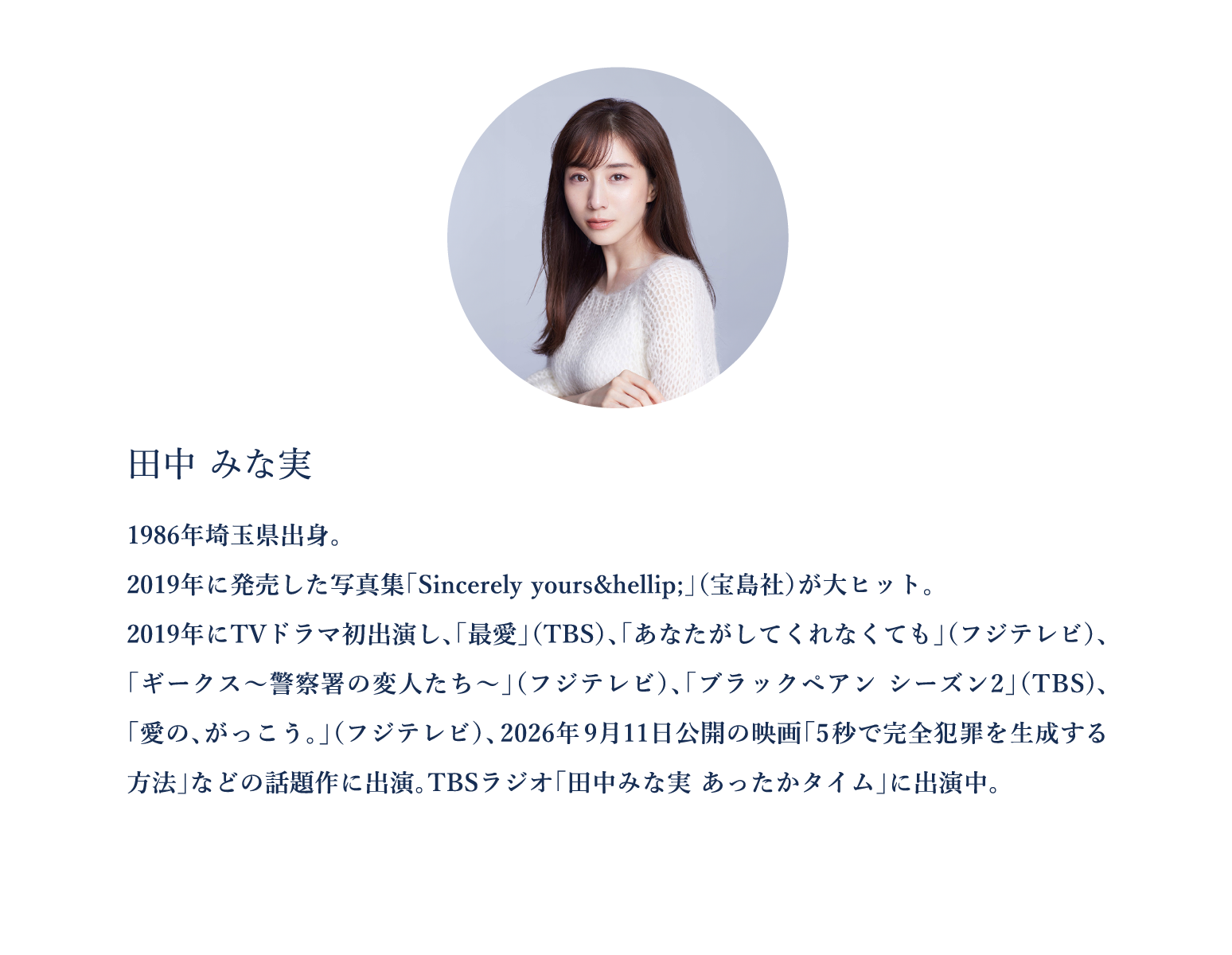 田中みな実　1986年埼玉県出身。 2019年に発売した写真集「Sincerely yours… 」（宝島社）が大ヒット。 2019年にTVドラマ初出演し、「最愛」（TBS）、「あなたがしてくれなくても」（フジテレビ）、「ギークス～警察署の変人たち～」（フジテレビ）、「ブラックペアン シーズン2」（TBS)、「愛の、がっこう。」（フジテレビ）、2026年9月11日公開の映画「5秒で完全犯罪を生成する方法」などの話題作に出演。TBSラジオ「田中みな実 あったかタイム」に出演中。