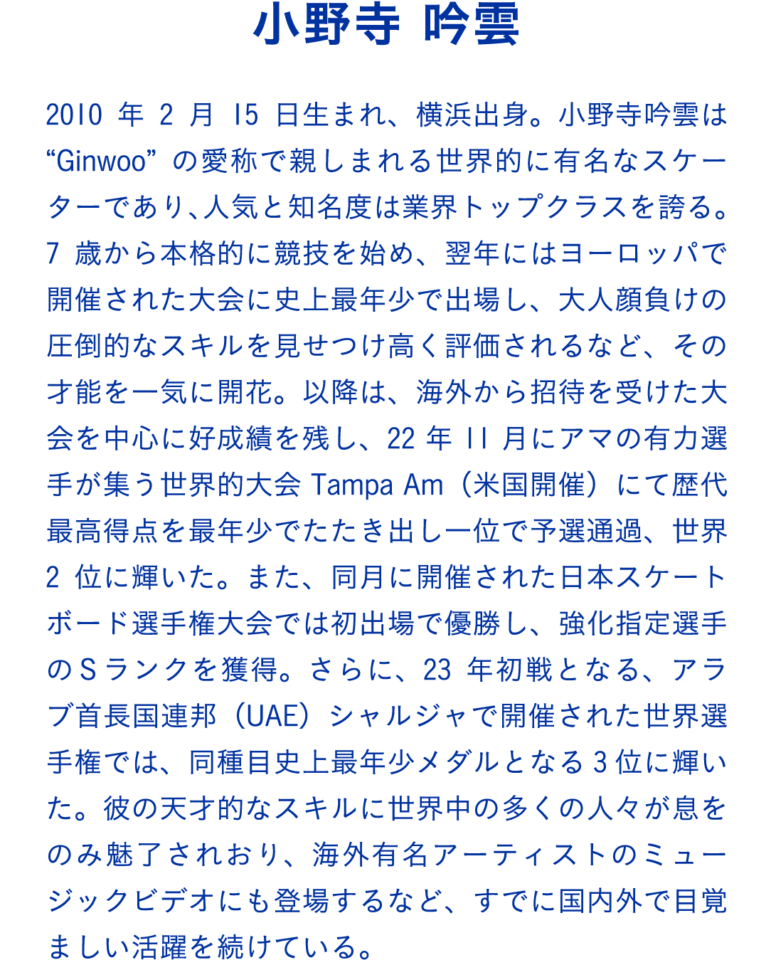 小野寺 吟雲　2010年2月15日生まれ、横浜出身。小野寺吟雲は“Ginwoo”の愛称で親しまれる世界的に有名なスケーターであり、人気と知名度は業界トップクラスを誇る。7歳から本格的に競技を始め、翌年にはヨーロッパで開催された大会に史上最年少で出場し、大人顔負けの圧倒的なスキルを見せつけ高く評価されるなど、その才能を一気に開花。以降は、海外から招待を受けた大会を中心に好成績を残し、22年11月にアマの有力選手が集う世界的大会Tampa Am（米国開催）にて歴代最高得点を最年少でたたき出し一位で予選通過、世界2位に輝いた。また、同月に開催された日本スケートボード選手権大会では初出場で優勝し、強化指定選手のＳランクを獲得。さらに、23年初戦となる、アラブ首長国連邦（UAE）シャルジャで開催された世界選手権では、同種目史上最年少メダルとなる3位に輝いた。彼の天才的なスキルに世界中の多くの人々が息をのみ魅了されおり、海外有名アーティストのミュージックビデオにも登場するなど、すでに国内外で目覚ましい活躍を続けている。