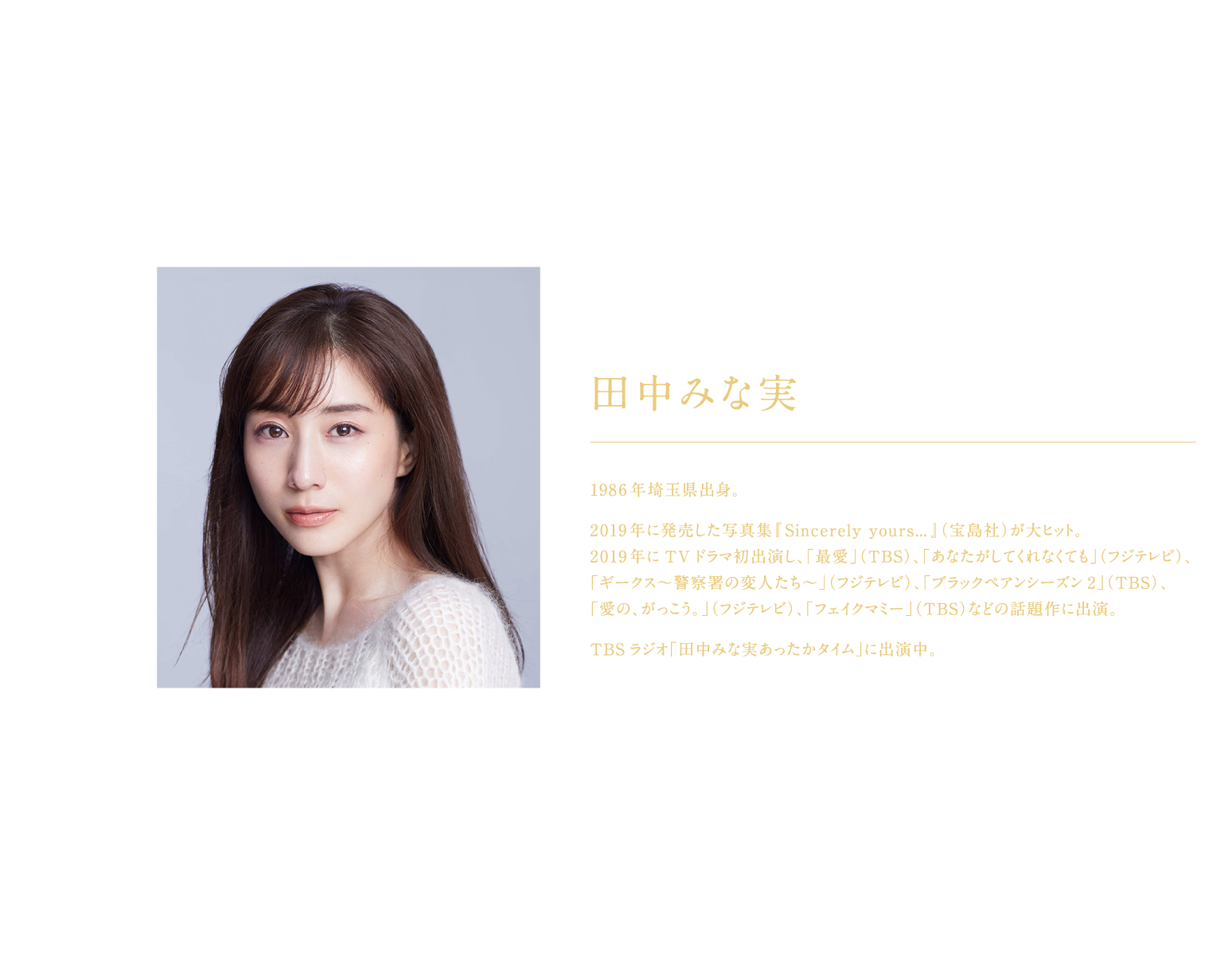 田中みな実さん画像​  ​ ​  田中みな実​ ​  1986年埼玉県出身。​  ​  2019年に発売した写真集『Sincerely yours…』（宝島社）が大ヒット。 ​  2019年にTVドラマ初出演し、「最愛」（TBS）、「あなたがしてくれなくても」（フジテレビ）、 ​  「ギークス〜警察署の変人たち〜」（フジテレビ）、「ブラックペアンシーズン2」（TBS）、​  「愛の、がっこう。」（フジテレビ）、「フェイクマミー」（TBS）などの話題作に出演。​  ​  TBSラジオ「田中みな実あったかタイム」に出演中。​