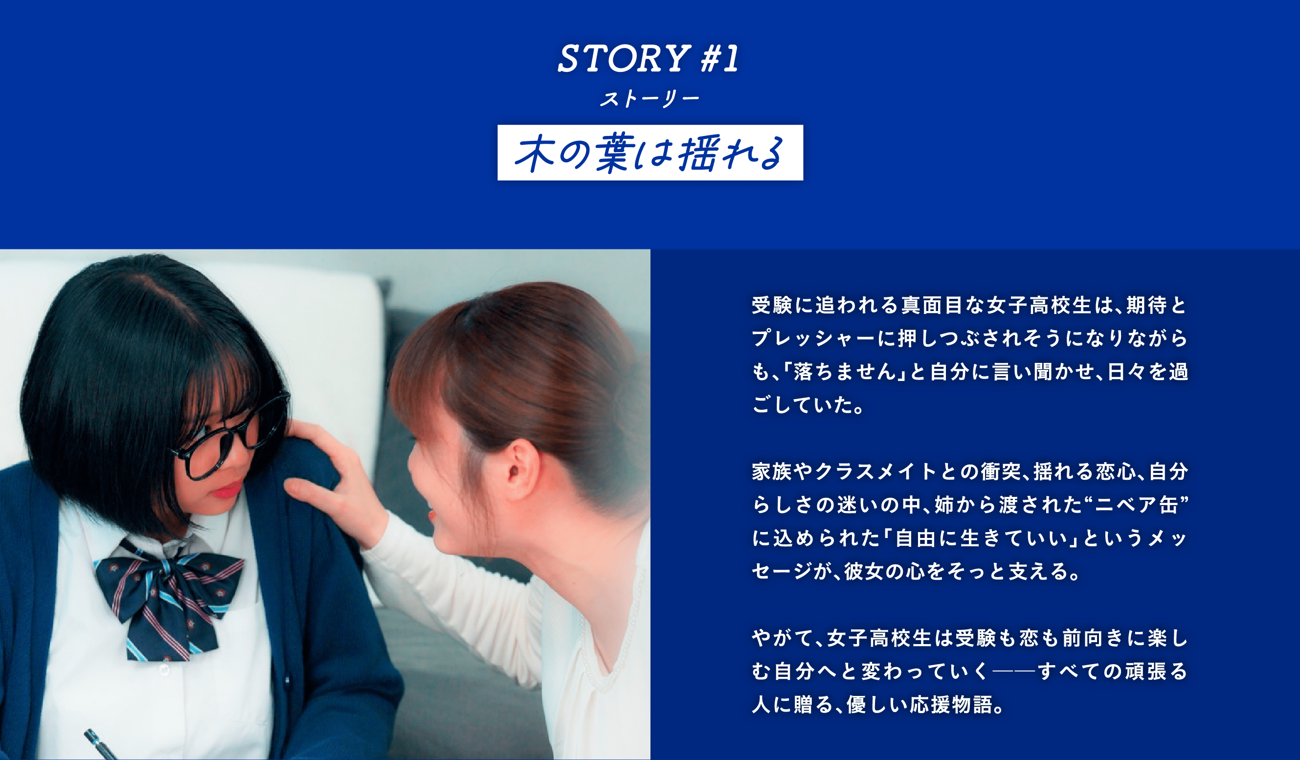 STORY #1 木の葉は揺れる　受験に追われる真面目な女子高校生は、期待とプレッシャーに押しつぶされそうになりながらも、「落ちません」と自分に言い聞かせ、日々を過ごしていた。  家族やクラスメイトとの衝突、揺れる恋心、自分らしさの迷いの中、姉から渡された“ニベア缶”に込められた「自由に生きていい」というメッセージが、彼女の心をそっと支える。  やがて、女子高校生は受験も恋も前向きに楽しむ自分へと変わっていく──すべての頑張る人に贈る、優しい応援物語。